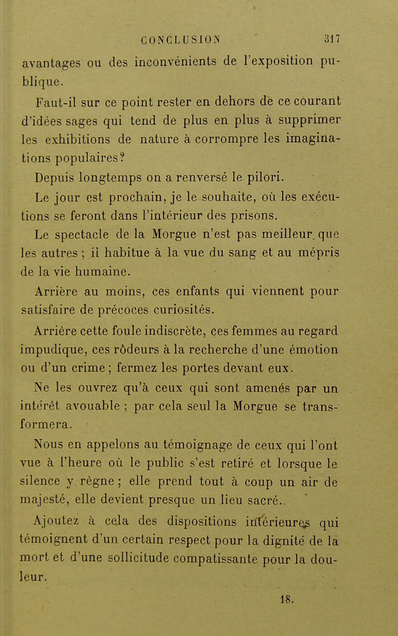 avantages ou des inconvénients de l'exposition pu- blique. Faut-il sur ce point rester en dehors dè ce courant d'idées sages qui tend de plus en plus à supprimer les exhibitions de nature à corrompre les imagina- tions populaires? Depuis longtemps on a renversé le pilori. Le jour est prochain, je le souhaite, où les exécu- tions se feront dans l'intérieur des prisons. Le spectacle de la Morgue n'est pas meilleur, que les autres ; il habitue à la vue du sang et au mépris de la vie humaine. Arrière au moins, ces enfants qui viennent pour satisfaire de précoces curiosités. Arrière cette foule indiscrète, ces femmes au regard impudique, ces rôdeurs à la recherche d'une émotion ou d'un crime ; fermez les portes devant eux. Ne les ouvrez qu'à ceux qui sont amenés par un intérêt avouable ; par cela seul la Morgue se trans- formera. Nous en appelons au témoignage de ceux qui l'ont vue à l'heure où le public s'est retiré et lorsque le silence y règne ; elle prend tout à coup un air de majesté, elle devient presque un lieu sacré.. Ajoutez à cela des dispositions intérieur^ qui témoignent d'un certain respect pour la dignité de la mort et d'une sollicitude compatissante pour la dou- leur. 18.