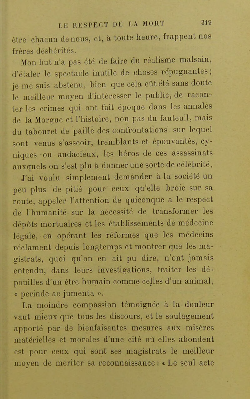 être chacun de nous, et, à toute heure, frappent nos frères déshérités. Mon but n'a pas été de faire du réalisme malsain, d'étaler le spectacle inutile de choses répugnantes ; je me suis abstenu, bien que cela eût été sans doute le meilleur moyen d'intéresser le public, de racon- ter les crimes qui ont fait époque dans les annales de la Morgue et l'histoire, non pas du fauteuil, mais du tabouret de paille des confrontations sur lequel sont venus s'asseoir, tremblants et épouvantés, cy- niques ou audacieux, les héros de ces assassinats auxquels on s'est plu à donner une sorte de célébrité. J'ai voulu simplement demander à la société un peu plus de pitié pour ceux qu'elle broie sur sa route, appeler l'attention de quiconque a le respect de l'humanité sur la nécessité de transformer les dépôts mortuaires et les établissements de médecine légale, en opérant les réformes que les médecins réclament depuis longtemps et montrer que les ma- gistrats, quoi qu'on en ait pu dire, n'ont jamais entendu, dans leurs investigations, traiter les dé- pouilles d'un être humain comme celles d'un animal, i perinde ac jumenta ». La moindre compassion témoignée à la douleur vaut mieux que tous les discours, et le soulagement apporté par de bienfaisantes mesures aux misères matérielles et morales d'une cité où elles abondent est pour ceux qui sont ses magistrats le meilleur moyen de mériter sa reconnaissance : t Le seul acte