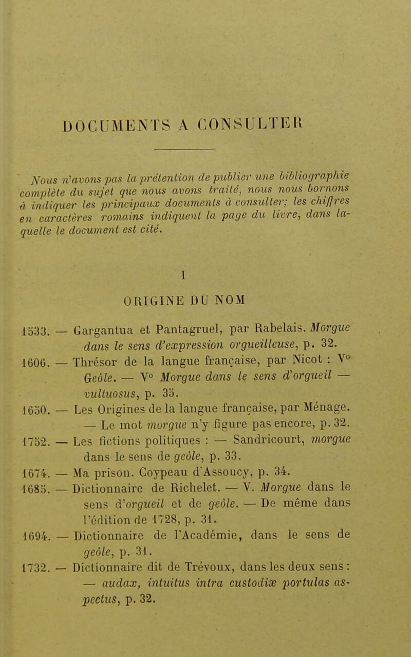 DOCUMENTS A CONSULTER iVoKS n'avons pas la préteniion de publier une bibliographie complète du sujet que nous avons traité, nous nous bornons ù indiquer les principaux documents à consulter; les chiffres en caractères romains indiquent la paye du livre, dans la- quelle le document est cité. I ORIGINE DO NOM 1533. _ Gargantua et Pantagruel, par Rabelais. ilfo?'(/i/e dans le sens d'expression orgueilleuse, p. 32. 1606. — Thrésor de la langue française, par Nicot : V» Geôle. — V° Morgue dans le se?is d'orgueil — vultiiosus, p. 3b. 1650. — Les Origines de la langue française, par Ménage. — Le mot morgue n'y figure pas encore, p. 32. l7o2. — Les fictions politiques : — Sandricourt, morgue dans le sens de geôle, p. 33. 1674. — Ma prison. Coypeau d'Assoucy, p. 34. i68b. — Dictionnaire de Richelet. — V. Morgue dans le sens à'orgueil et de geôle. — De même dans l'édition de 1728, p. 31. 1694.—Dictionnaire de l'Académie, dans le sens de geôle, p. 31. 1732. — Dictionnaire dit de Trévoux, dans les deux sens: — audax, iniuitus intra custodix portulas as- pectus, p. 32.