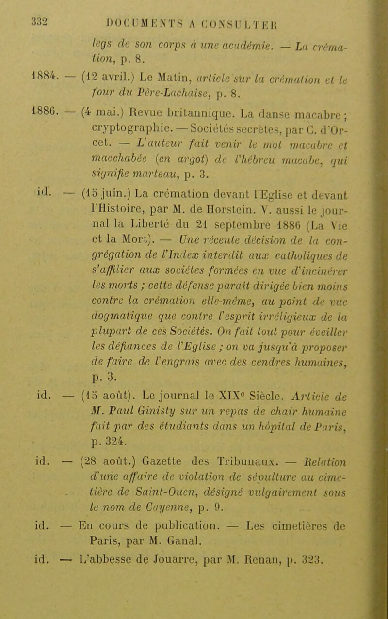 legs de son corps à une académie. — La créma- tion, p. 8. (12 avril.) Le Malin, article sur la crémation et le four du Pêre-Lachaisc, p. 8. (4 mai.) Revue britannique. La danse macabre ; cryptographie. — Sociétés secrètes, par C. d'Or- cct. — L'auteur fait venir le mot warabre et macchabée {en argot) de l'hébreu rnacabe, qui signifie marteau, p. 3. (15,juin.) La crémation devant l'Eglise et devant l'Histoire, par M. de Horstein. V. aussi le jour- nal la Liberté du 21 septembre 1880 (La Vie et la Mort). — Une récente décision de la con- grégation de fIndex interdit aux catholiques de s'affilier aux sociétés formées en vue d'incinérer les morts ; cette défense parait dirigée bien moins contre la crémation elle-même, au point de vue dogmatique que contre l'esprit irréligieux de la plupart de ces Sociétés. On fait tout pour éveiller les défiances de VEglise ; on va jusqu'à proposer de faire de l'engrais avec des cendres humaines, p. 3. (13 août). Le journal le XIX= Siècle. Article de M. Paul Ginisty sur un repas de chair humaine fuit par des étudiants dans un hôpital de Paris, p. 324. (28 août.) Gazette des Tribunaux. — Relation d'une affaire de violation de sépulture au cime- tière de Saint-Oucn, désigné vulgairement sous le nom de Cayenne, p. 9. En cours de publication. — Les cimetières do Paris, par M. Ganai.