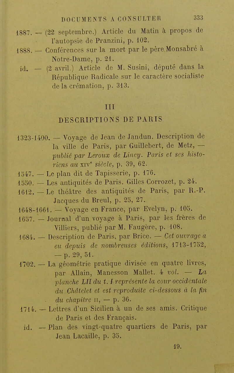 (22 seplembrc.) Article du Matin à propos de l'autopsie de Pranzini, p. 102. Conférences sur la mort par le père Monsabré à Notre-Dame, p. 21. (2 avril.) Article de M. Susini, député dans la République Radicale sur le caractère socialiste de la crémation, p. 313. III DESCRIPTIONS DE PARIS 1323-1400. — Voyage de Jean de Jandun. Description de la ville de Paris, par Guillebert, de Metz, — publié par Leroux de Lincy. Paris et ses histo- riens au xiv° siècle, p. 39, 62. 1547. — Le plan dit de Tapisserie, p. 176. looO. — Les antiquités de Paris. Gilles Corrozet, p. 24. 1612.—Le théâtre des antiquités de Paris, par R.-P. Jacques du Breul, p. 2b, 27. 1648-1661. — Voyage en France, par Evelyn, p. 105. 1637. — Journal d'un voyage à Paris, par les frères de Villiers, publié par M. Faugère, p. 108. 1684. — Description de Paris, par Brice. — Cet ouvrage a eu depuis de nombreuses éditions, 1713-17.Ï2, — p. 29, 51. 1702. — La géométrie pratique divisée en quatre livres, par AUain, Manesson Mallet. 4 vol. — La planche LU du 1.1 représente la cour occidentale du Chdtelet et est reproduite ci-dessous à la fin du chapitre ii, — p. 36. 1714. — Lettres d'un Sicilien à un de ses amis. Critique de Paris et des Français, jd. _ Plan des vingt-quatre quartiers de Paris, par Jean Lacaille, p. 35. 19. 1887. — 1888. — id. —