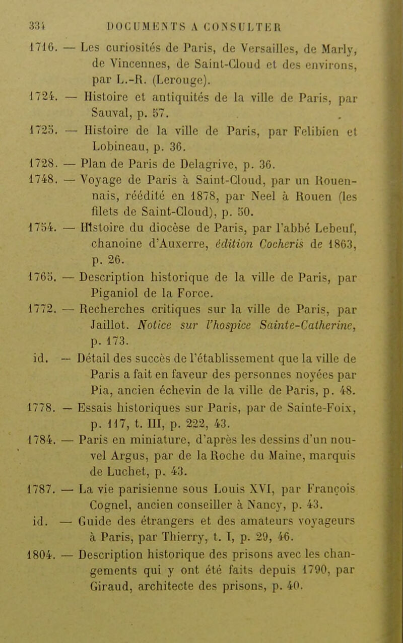 1716. — Les curiosités de Paris, de Versailles, de Mariy, de Vincennes, de Saint-Cloud et des environs, par L.-R. (Lerouge). 1724. — Histoire et antiquités de la ville de Paris, par Sauvai, p. 57. 1725. — Histoire de la ville de Paris, par Felibicn el Lobineau, p. 36. 1728. — Plan de Paris de Delagrive, p. .36. 1748. — Voyage de Paris à Saint-Cloud, par un liouen- nais, réédité en 1878, par Neel à Rouen (les filets de Saint-Cloud), p. 50. 1754. — Histoire du diocèse de Paris, par l'abbé Lebeuf, chanoine d'Auxerre, édition Cocheris de 1863, p. 26. 1765. — Description historique de la ville de Paris, par Piganiol de la Force. 1772. — Recherches critiques sur la ville de Paris, par Jaillot. Notice sur l'hospice Sainte-Catherine, p. 173. id. — Détail des succès de l'établissement que la ville de Paris a fait en faveur des personnes noyées par Pia, ancien échevin de la ville de Paris, p. 48. 1778. — Essais historiques sur Paris, par de Sainte-Foix, p. 117, t. m, p. 222, 43. 1784. — Paris en miniature, d'après les dessins d'un nou- vel Argus, par de la Roche du Maine, marquis de Luchet, p. 43. 1787. — La vie parisienne sous Louis XVI, par François Cognel, ancien conseiller à Nancy, p. 43. id, — Guide des étrangers et des amateurs voyageurs à Paris, par Thierry, t. I, p. 29, 46. 1804. — Description historique des prisons avec les chan- gements qui y ont été faits depuis 1790, par Giraud, architecte des prisons, p. 40.