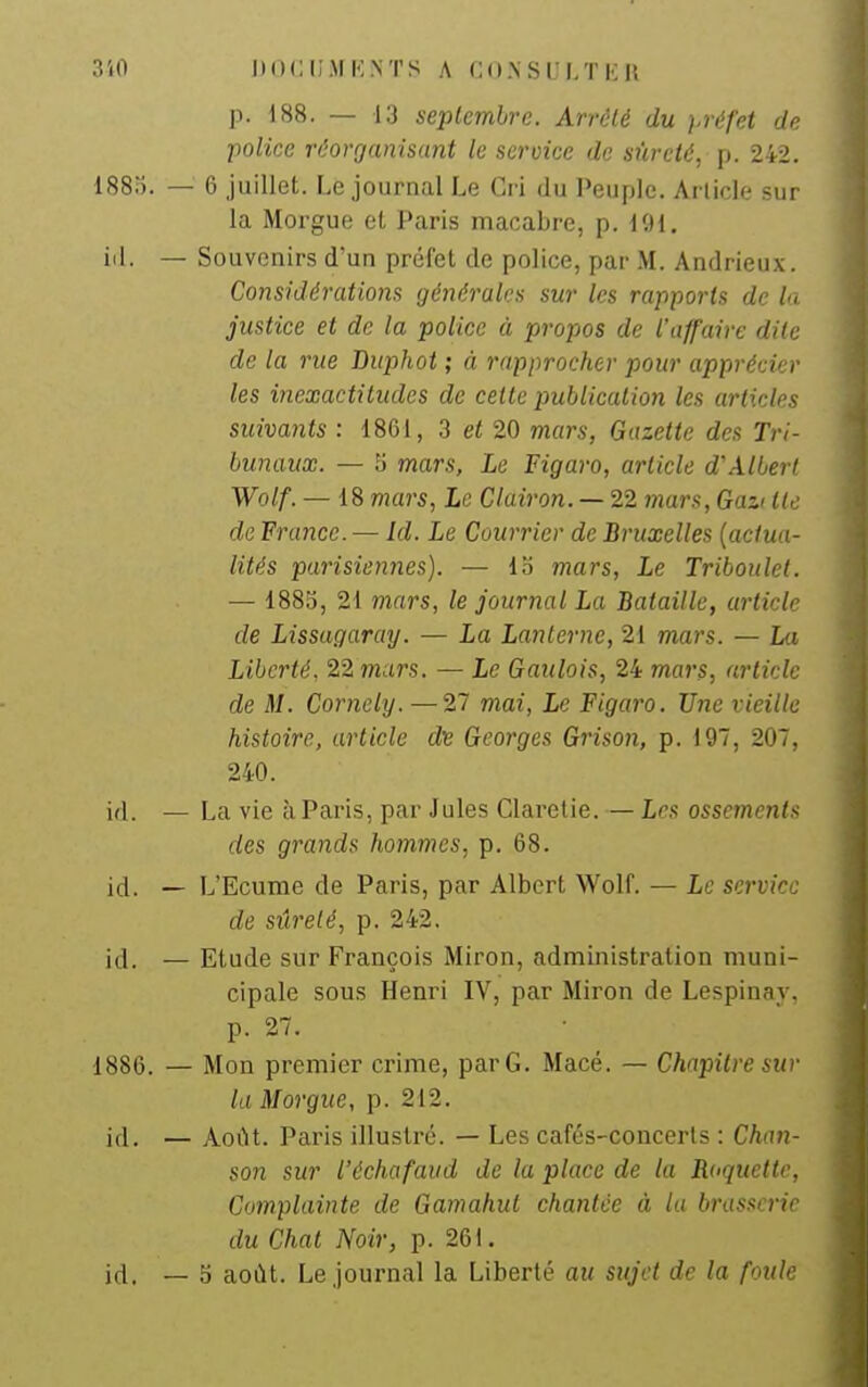 p. 188. — 13 seplemlrc. Arrêté du préfet de police réorganisant le service de sûreté, p. 242. 188o. — 6 juillet. Le journal Le Cri du Peuple. Arlicle sur la Morgue et Paris macabre, p. ICH. iil. — Souvenirs d'un préfet de police, par M. Andrieux. Considérations générales sur les rapports de la justice et de la police à propos de l'affaire dite de la rue Duphot ; à rapprocher pour apprécier les inexactitudes de cette publication les articles suivants : 1861, 3 et 20 mars, Gazette des Tri- bunaux. — 5 mars, Le Figaro, article d'Albert Wolf. — 18 mars, Le Clairon. — 22 mars, Gazi lie de France. — Id. Le Courrier de Bruxelles (actua- lités parisiennes). — io mars, Le Triboulet. — 1885, 21 mars, le journal La Bataille, article de Lissagaray. — La Lanterne, 21 mars. — La Liberté. 22 mars. — Le Gaulois, 24 mars, article de M. Corneiy. — 27 mai, Le Figaro. Une vieille histoire, article d^e Georges Grison, p. 197, 207, 240. id. — La vie à Paris, par Jules Claretie. — Les ossements des grands hommes, p. 68. id. — L'Ecume de Paris, par Albert Wolf. — Le service de sûreté, p. 242. id. — Etude sur François Miron, administration muni- cipale sous Henri IV, par Miron de Lespinay, p. 27. 1886. — Mon premier crime, par G. Macé. — Chapitre sur la Morgue, p. 212. id. — Août. Paris illustré. — Les cafés-concerls : Chan- son sur l'échafaiid de la place de la Roquette, Complainte de Gamahut chantée à la brassene du Chat Noir, p. 261. id, — 5 août. Le journal la Liberté au sujet de la foule