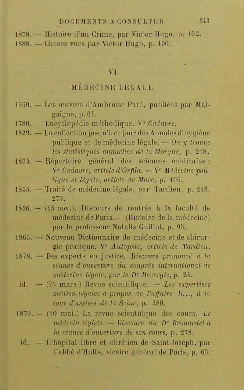 1878. — Histoire d'un Grime, par Victor Hugo, p. 1G2. 1888. — Choses vues par Victor Hugo, p. 160. VI MÉDECINE LÉGALE looO. — Les œuvres d'Ambroise Paré, publiées par Mal- gaigne, p. 64. 1780. — Encyclopédie métbodique. V° Cadavre. 1829. — La collection jusqu'à ce jour des Annales d'hygiène publique et de médecine légale. — On y trouve les statistiques annuelles de la Morgue, p. 218. 1834. — Répertoire général des sciences médicales : V Cadavre, article d'Orfila. — V° Médecine poli- tique et légale, article de Marc, p. lOo. 18oo. — Traité de médecine légale, par Tardieu, p. 212, 273. 1856. — (lo nov.). Discours de rentrée à la faculté de médecine de Paris. — (Histoire de la médecine) par le professeur Natalis Guillot, p. 95. 186b. — Nouveau Dictionnaire de médecine et de chirur- gie pratique. V° Autopsie, article de Tardieu. 1878. — Des experts en justice. Discours prononcé à la séance d'ouverture du congrès international de médecine légale, par le Bevergie, p. 24. id. — (25 mars.) Revue scientifique. — Les expertises médico-légales à propos de l'affaire D..., à la cour d'assises de la Seine, p. 280. 1879. — (10 mai.) La revue scientifique des cours. Le médecin légiste. — Discours du D Brouardel à la séance d'ouverture de son cours, p. 278. id. — L'hôpital libre et chrétien de Saint-Joseph, par l'abbé d'Hults, vicaire général de Paris, p. 63.