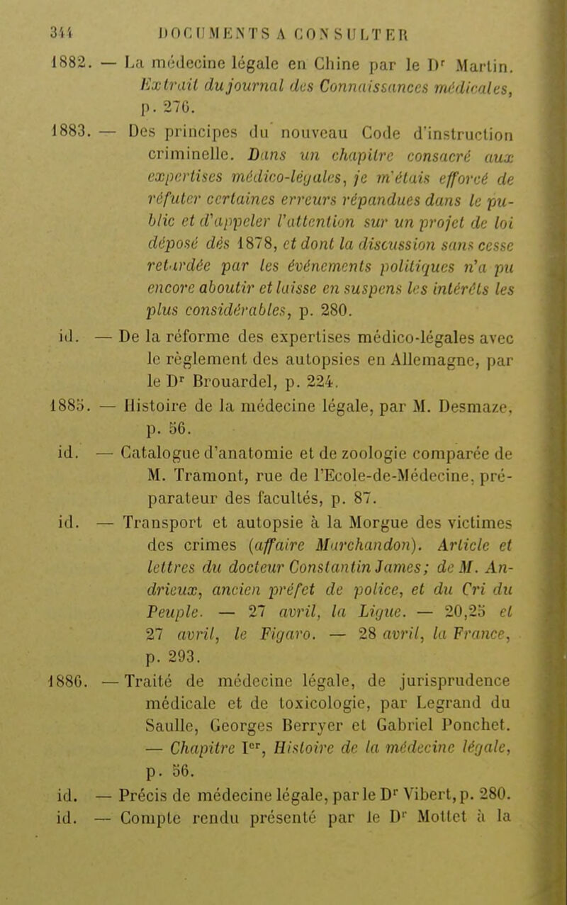 1882. — La riKÎdccine légale en Chine par le D' Martin. Exlraii dujournal des Connaissances mi'di'-'des, p. 276. 1883. — Des principes du nouveau Code d'instruction criminelle. Dans un chapitre consacré aux expertises médico-léyales, je m'étais efforcé de réfuter certaines erreurs répandues dans le pu- blic et d'appeler l'attention sur un projet de loi déposé dès 1878, et dont la discussion sans cesse retardée par les événements politiques n\i pu encore aboutir et laisse en suspens les intérêts les plus considérables, p. 280. iil. — De la réforme des expertises médico-légales avec le règlement des autopsies en Allemagne, par le D'' Brouardel, p. 224. 188o. — Histoire de la médecine légale, par M. Desmaze, p. 56. id. — Catalogue d'anatomie et de zoologie comparée de M. Traraont, rue de l'Ecole-de-Médecine, pré- parateur des facultés, p. 87. id. — Transport et autopsie à la Morgue des victimes des crimes {affaire Marchandon). Article et lettres du docteur Constantin James; de M. An- drieux, ancien préfet de police, et du Cri du Peuple. — 27 avril, la Liyue. — 20,2o et 27 avril, le Figaro. — 28 avril, la France, p. 293. 1880. —Traité de médecine légale, de jurisprudence médicale et de toxicologie, par Legrand du SauUe, Georges Berryer et Gabriel Ponchet. — Chapitre l, Histoire de la médecine légale, p. 56. id. — Précis de médecine légale, par le D Vibert, p. 280. id. — Compte rendu présenté par le D Motlet à la