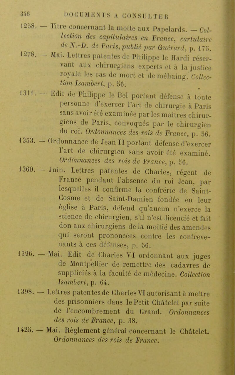 ^''<i ItDCU.M K.NTS A CONSUI/I'KU l2o8. — ïilre coiicornanl la molle aux Papelards. — Col- lection des capilidaires en France, cartulaire de N.-D. de Paris, publié par Guérard, p. 17;;. 1278. - Mai. Lettres patentes de Philippe le Hardi réser- vant aux chirurgiens experts et à la justice royale les cas de mort et de méhaiug. Co/Zec- iion Isamberi, p. 56. 1311. - Edit de Philippe le Bel portant défense à toute personne d'exercer l'art de chirurgie à Paris sans avoir été examinée par les maîtres chirur- giens de Paris, convoqués par le chirurgien du roi. Ordonnances des rois de France, p. o6. 1333. - Ordonnance de Jean II portant défense d'exercer l'art de chirurgien sans avoir été examiné. Ordonnances des rois de France, p. t6. 13G0. — Juin. Lettres patentes de Charles, régent de France pendant l'absence du roi Jean, par lesquelles il confirme la confrérie de Saint- Gosme et de Saint-Damien fondée en leur église à Paris, défend qu'aucun n'exerce la science de chirurgien, s'il n'est hcencié et fait don aux chirurgiens de la moitié des amendes qui seront prononcées contre les contreve- nants à ces défenses, p. o6. 1396. — Mai. Edit de Charles VI ordonnant aux juges de Montpellier de remettre des cadavTes de suppliciés à la faculté de médecine. Collection Isamberi, p. 64. 1398. — Lettres patentesde Charles VI autorisant à mettre des prisonniers dans le Petit Gliàtelet par suite de l'encombrement du Grand. Ordonnances des rois de France, p. 38. 142S. — Mai. Règlement général concernant le Châtelet. Ordonnances des rois de France.