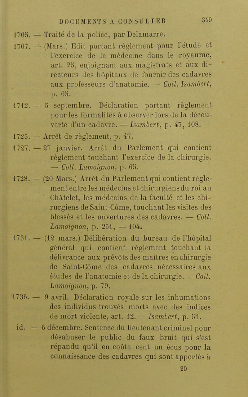 1705. — Traite de la police, par Delamarre. 1707. — (Mars.) Edit portant règlement pour l'étude et l'exercice de la médecine dans le royaume, art. 25, enjoignant aux magistrats et aux di- recteurs des hôpitaux de fournir des cadavres aux professeurs d'anatomie. — Coll. Isamberl, p. 65. 1712. — 5 septembre. Déclaration portant l'èglement pour les formalités à observer lors de la décou- verte d'un cadavre. —Isambert, p. 47, 108. 172b. — Arrêt de règlement, p. 47. 1727. — 27 janvier. Arrêt du Parlement qui contient règlement touchant l'exercice de la chirurgie. — Coll. Lamoignon, p. 65. 1728. — (20 Mars.) Arrêt du Parlement qui contient règle- ment entre les médecins et chirurgiens du roi au Chàtelet, les médecins de la faculté et les chi- rurgiens de Saint-Côme, touchant les visites des blessés et les ouvertures des cadavres. — Coll. Lamoignon, p. 261, — 104. 1731. — (12 mars.) Délibération du bureau de l'hôpital général qui contient règlement touchant la délivrance aux prévôts des maîtres en chirurgie de Saint-Côme des cadavres nécessaires aux études de l'anatomie et de la chirurgie. — Coll. Lamoignon, p. 79. 1736. — 9 avril. Déclaration royale sur les inhumations des individus trouvés morts avec des indices de mort violente, art. 12. — Isambert, p. 51. id. — 6 décembre. Sentence du lieutenant criminel pour désabuser le public du faux bruit qui s'est répandu qu'il en coûte cent un écus pour la connaissance des cadavres qui sont apportés à 20