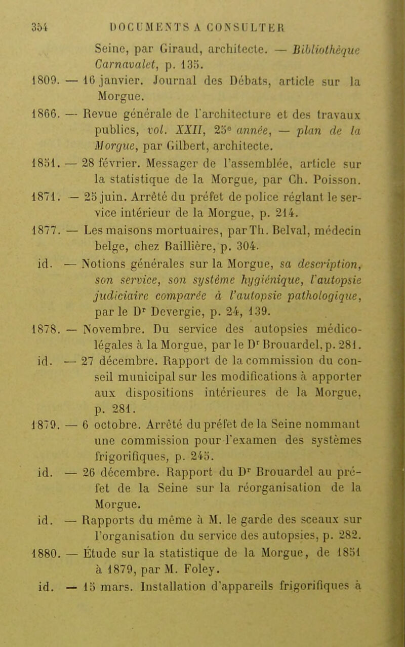 Seine, par Giraud, architecte. — Bibliothèque Carnavalet, p. 13o. 1809. — 16 janvier. Journal des Débats, article sur la Morgue. 1S66. — Revue générale de l'arcliitecture et des travaux publics, vol. XXII, 2o° année, — plan de lo Morgue, par Gilbert, architecte. 1831. — 28 février. Messager de l'assemblée, article sur la statistique de la Morgue, par Ch. Poisson. 1871. — 25 juin. Arrêté du préfet de police réglant le ser- vice intérieur de la Morgue, p. 214. 1877. — Les maisons mortuaires, parTh. Belval, médecin belge, chez Baillière, p. 304. id. — Notions générales sur la Morgue, sa description, son service, son système hygiénique, l'autopsie judiciaire comparée à l'autopsie pathologique, parle Devergie, p. 24, 139. 1878. — Novembre. Du service des autopsies médico- légales à la Morgue, parle D''Brouardel.p.28i. id. — 27 décembre. Rapport de la commission du con- seil municipal sur les modifications à apporter aux dispositions intérieures de la Morgue, p. 281. 1879. — 6 octobre. Arrêté du préfet de la Seine nommant une commission pour l'examen des systèmes frigorifiques, p. 24b. id. — 26 décembre. Rapport du D Brouardel au pré- fet de la Seine sur la réorganisation de la Morgue. id. -— Rapports du même à M. le garde des sceaux sur l'organisation du service des autopsies, p. 282. 1880. — Étude sur la statistique de la Morgue, de 1851 à 1879, par M. Foley. id. — lo mars. Installation d'appareils frigorifiques à
