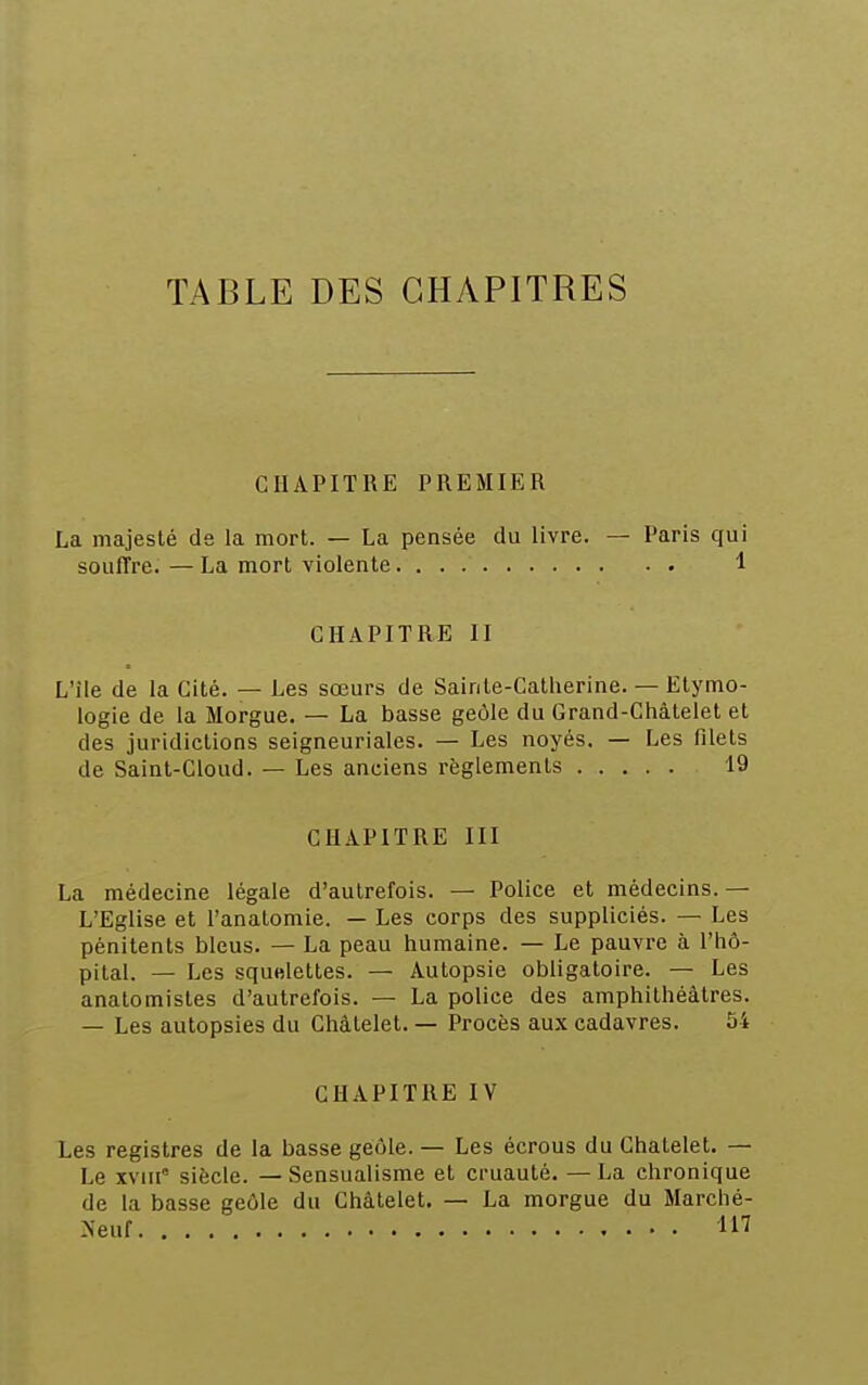 TABLE DES CHAPITRES CHAPITRE PREMIER La majesté de la mort. — La pensée du livre. — Paris qui souffre. — La mort violente 1 CHAPITRE II L'île de la Cité. — Les sœurs de Sainte-Catherine. — Etymo- logie de la Morgue. — La basse geôle du Grand-Châtelet et des juridictions seigneuriales. — Les noyés. — Les filets de Saint-Gloud. — Les anciens règlements 19 CHAPITRE III La médecine légale d'autrefois. — Police et médecins. — L'Eglise et l'analomie. — Les corps des suppliciés. — Les pénitents bleus. — La peau humaine. — Le pauvre à l'hô- pital. — Les squelettes. — Autopsie obligatoire. — Les anatomistes d'autrefois. — La police des amphithéâtres. — Les autopsies du Châtelet. — Procès aux cadavres. 54 CHAPITRE IV Les registres de la basse geôle. — Les écrous du Chalelet. — Le xvm siècle. — Sensualisme et cruauté. — La chronique de la basse geôle du Châtelet. — La morgue du Marché-