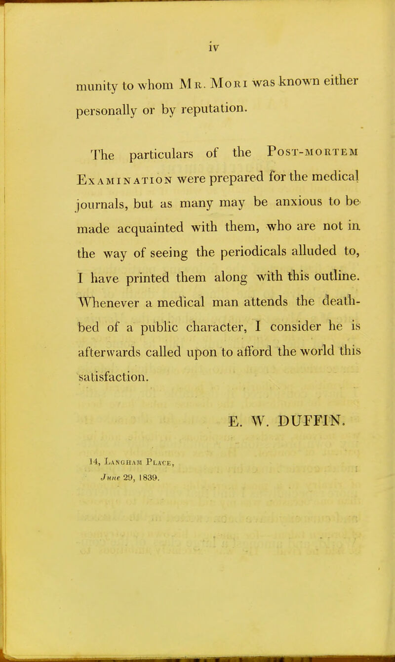 munity to whom Mr. Mori was known either personally or by reputation. The particulars of the Post-mortem Examination were prepared for the medical journals, but as many may be anxious to be made acquainted with them, who are not in the way of seeing the periodicals alluded to, i have printed them along with this outline. Whenever a medical man attends the death- bed of a public character, I consider he is afterwards called upon to afford the world this satisfaction. E. W. DUFFIN. 14, Langham Place, June 29, 1839.