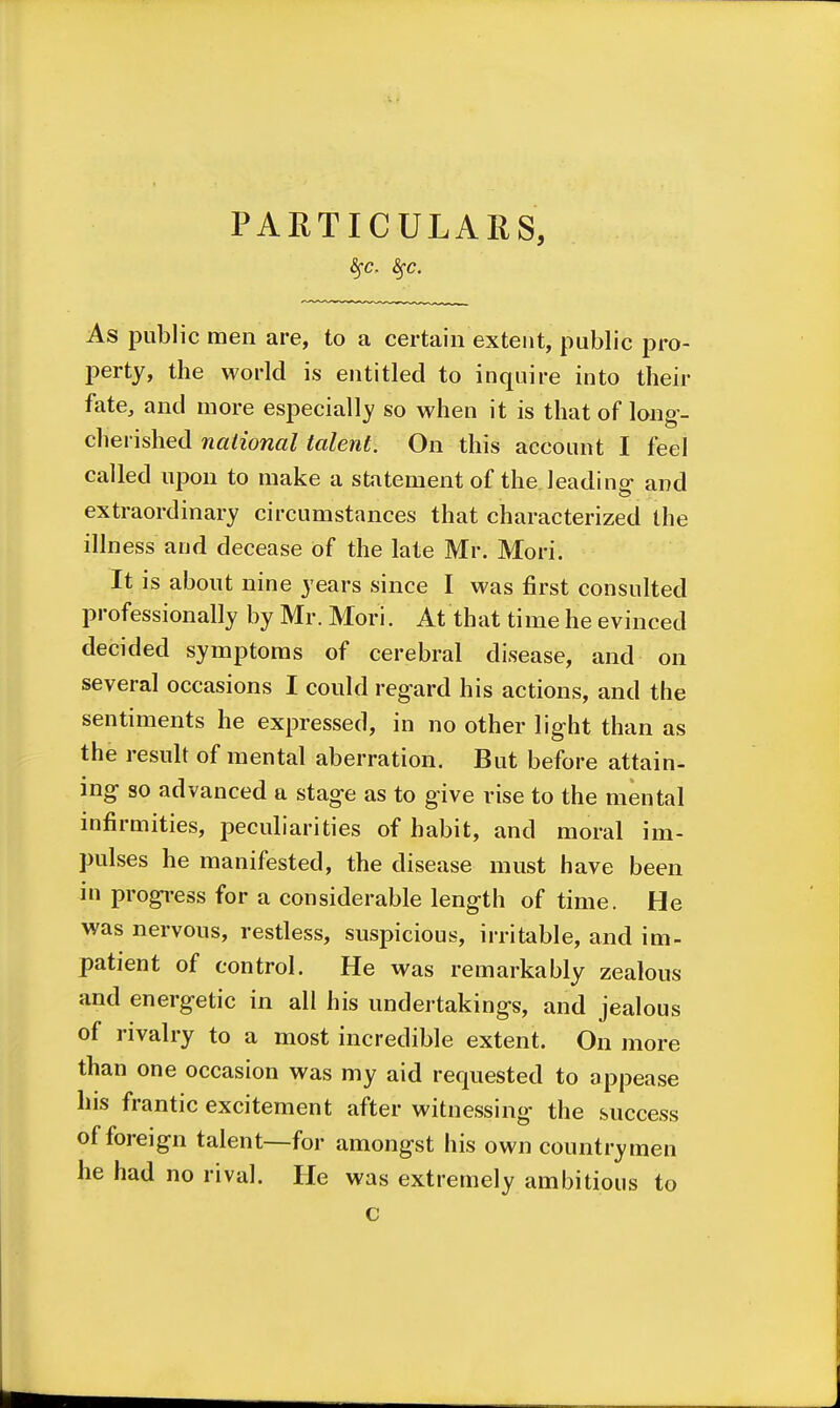 PAHTICULAliS, As public men are, to a certain extent, public pro- perty, the world is entitled to inquire into their fate, and more especially so when it is that of long- cherished national talent. On this account I feel called upon to make a statement of the leading- and extraordinary circumstances that characterized the illness and decease of the late Mr. Mori. It is about nine years since I was first consulted professionally by Mr. Mori. At that time he evinced decided symptoms of cerebral disease, and on several occasions I could regard his actions, and the sentiments he expressed, in no other light than as the result of mental aberration. But before attain- ing so advanced a stage as to give rise to the mental infirmities, peculiarities of habit, and moral im- pulses he manifested, the disease must have been in progi-ess for a considerable length of time. He was nervous, restless, suspicious, irritable, and im- patient of control. He was remarkably zealous and energetic in all his undertakings, and jealous of rivalry to a most incredible extent. On more than one occasion was my aid requested to appease his frantic excitement after witnessing the success of foreign talent—for amongst his own countrymen he had no rival. lie was extremely ambitious to c