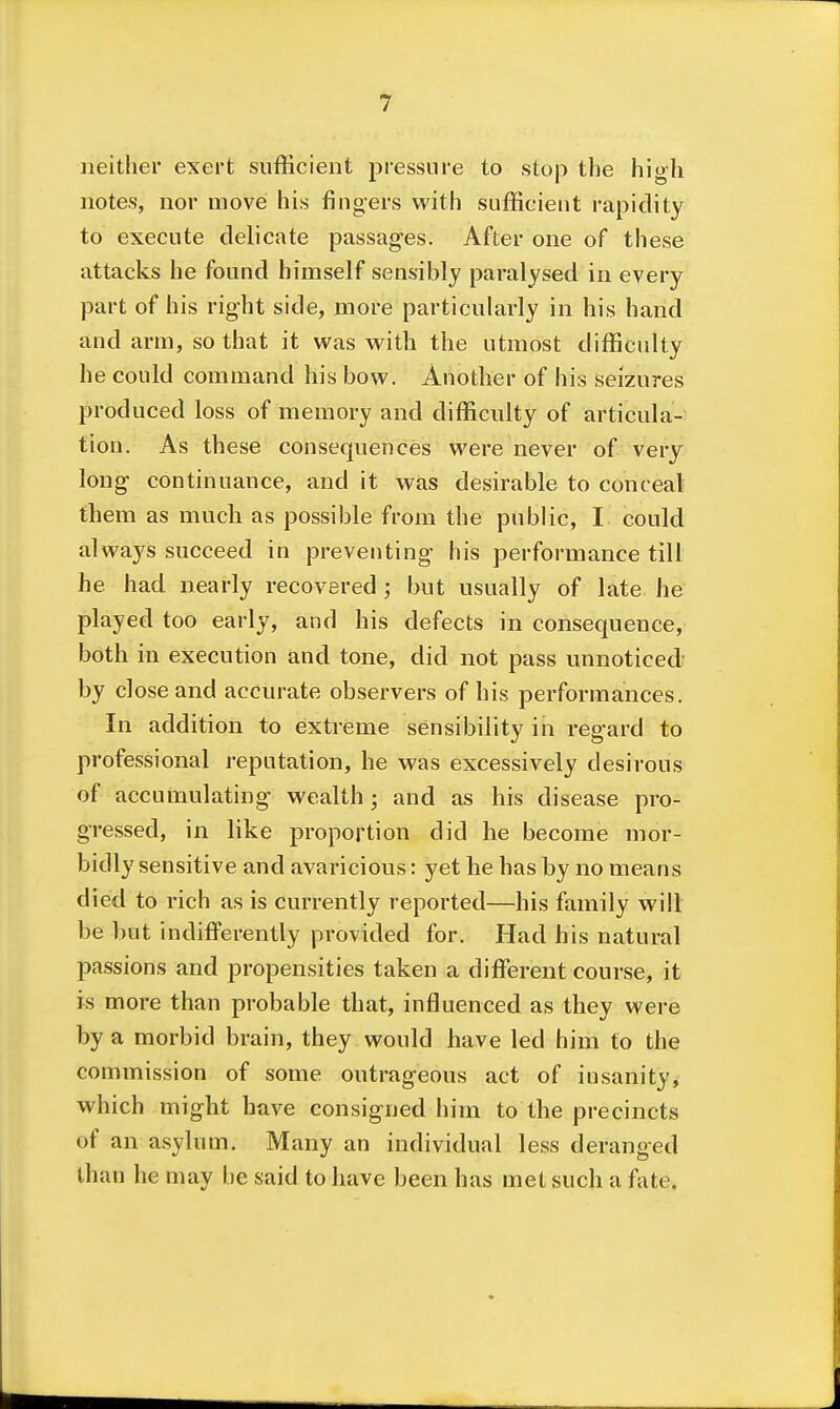 neither exert sufficient pressure to stop the high notes, nor move his fingers with sufficient rapidity to execute delicate passages. After one of these attacks he found himself sensibly paralysed in every part of his right side, more particularly in his hand and arm, so that it was with the utmost difficulty he could command his bow. Another of his seizures produced loss of memory and difficulty of articula- tion. As these consequences were never of very long continuance, and it was desirable to conceal them as much as possible from the public, I could always succeed in preventing his performance till he had nearly recovered ; but usually of late he played too early, and his defects in consequence, both in execution and tone, did not pass unnoticed by close and accurate observers of his performances. In addition to extreme sensibility in regard to professional reputation, he was excessively desirous of accumulating wealth; and as his disease pro- gressed, in like proportion did he become mor- bidly sensitive and avaricious: yet he has by no means died to rich as is currently reported—his family will be but indiflPerently provided for. Had his natural passions and propensities taken a different course, it is more than probable that, influenced as they were by a morbid brain, they would have led him to the commission of some outrageous act of insanity, which might have consigned him to the precincts of an asylum. Many an individual less deranged than he may be said to have been has met such a fate.