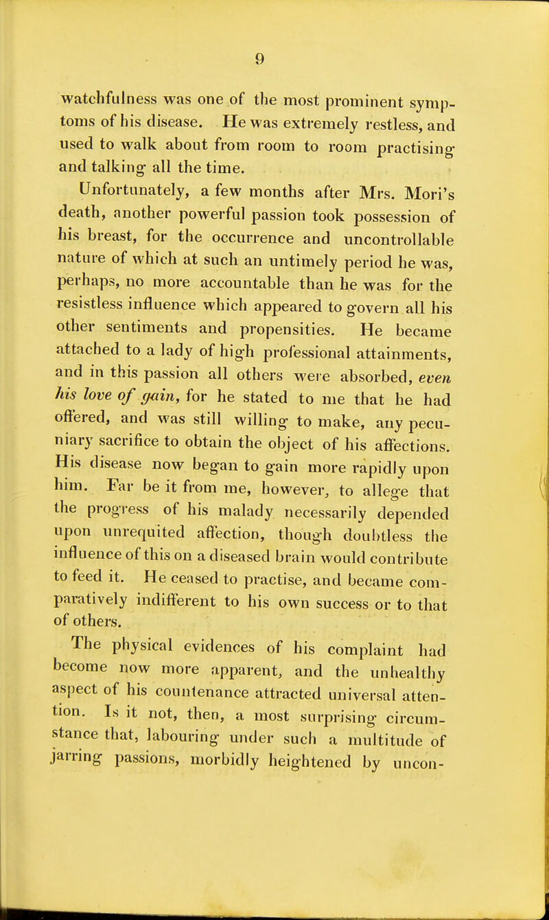 watchfulness was one of the most prominent symp- toms of his disease. He was extremely restless, and used to walk about from room to room practising- and talking- all the time. Unfortunately, a few months after Mrs. Mori's death, another powerful passion took possession of his breast, for the occurrence and uncontrollable nature of which at such an untimely period he was, perhaps, no more accountable than he was for the resistless influence which appeared to govern all his other sentiments and propensities. He became attached to a lady of high professional attainments, and in this passion all others weie absorbed, even his love of gain, for he stated to me that he had offered, and was still willing to make, any pecu- niary sacrifice to obtain the object of his affections. His disease now began to gain more rapidly upon him. Far be it from me, however, to allege that the progress of his malady necessarily depended upon unrequited affection, though doubtless the influence of this on a diseased brain would contribute to feed it. He ceased to practise, and became com- paratively indifferent to his own success or to that of others. The physical evidences of his complaint had become now more apparent, and the unhealthy aspect of his countenance attracted universal atten- tion. Is it not, then, a most surprising circum- stance that, labouring under such a multitude of jarring passions, morbidly heightened by uncon-