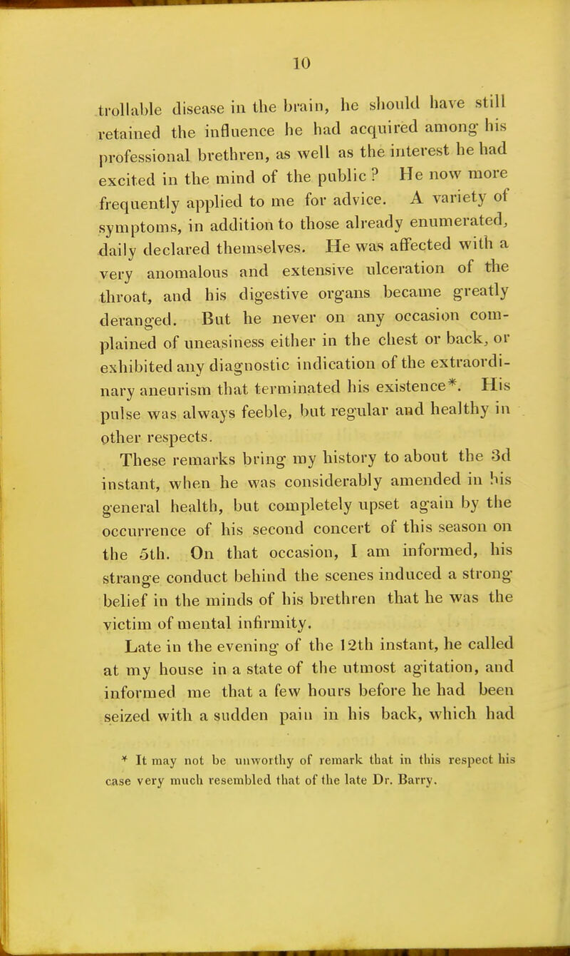 trollable disease in the brain, he slioukl have still retained the influence he had acquired among his professional brethren, as well as the interest he had excited in the mind of the public ? He now more frequently applied to me for advice. A variety of symptoms, in addition to those already enumerated, daily declared themselves. He was affected with a very anomalous and extensive ulceration of tJie throat, and his digestive organs became greatly derano-ed. But he never on any occasion com- plained of uneasiness either in the chest or back, or exhibited any diagnostic indication of the extraordi- nary aneurism that terminated his existence*. His pulse was always feeble, but regular and healthy in other respects. These remarks bring my history to about the 3d instant, when he was considerably amended in his general health, but completely upset again by the occurrence of his second concert of this season on the 5th. On that occasion, I am informed, his strange conduct behind the scenes induced a strong belief in the minds of his brethren that he was the victim of mental infirmity. Late in the evening of the 12th instant, he called at my house in a state of the utmost agitation, and informed me that a few hours before he had been seized with a sudden pain in his back, which had * It may not be unworthy of remark that in this respect his case very much resembled lhat of the late Dr. Barry.