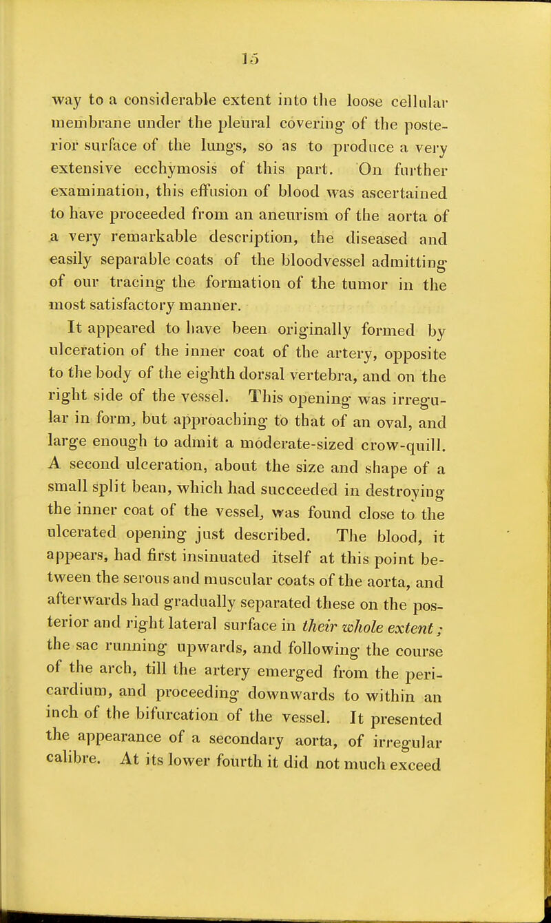 way to a considerable extent into tlie loose cellulai- membrane under the pleural covering- of the poste- rior surface of the lungs, so as to produce a vei-y extensive ecchymosis of this part. On further examination, this effusion of blood was ascertained to have proceeded from an aneurism of the aorta of a very remarkable description, the diseased and easily separable coats of the bloodvessel admitting of our tracing the formation of the tumor in the most satisfactory manner. It appeared to have been originally formed by ulceration of the inner coat of the artery, opposite to the body of the eighth dorsal vertebra, and on the right side of the vessel. This opening was irregu- lar in form, but approaching to that of an oval, and large enough to admit a moderate-sized crow-quill. A second ulceration, about the size and shape of a small split bean, which had succeeded in destroying the inner coat of the vessel, was found close to the ulcerated opening just described. The blood, it appears, had first insinuated itself at this point be- tween the serous and muscular coats of the aorta, and afterwards had gradually separated these on the pos- terior and right lateral surface in their whole extent; the sac running upwards, and following the course of the arch, till the artery emerged from the peri- cardium, and proceeding downwards to within an mch of the bifurcation of the vessel. It presented the appearance of a secondary aorta, of irregular calibre. At its lower fourth it did not much exceed