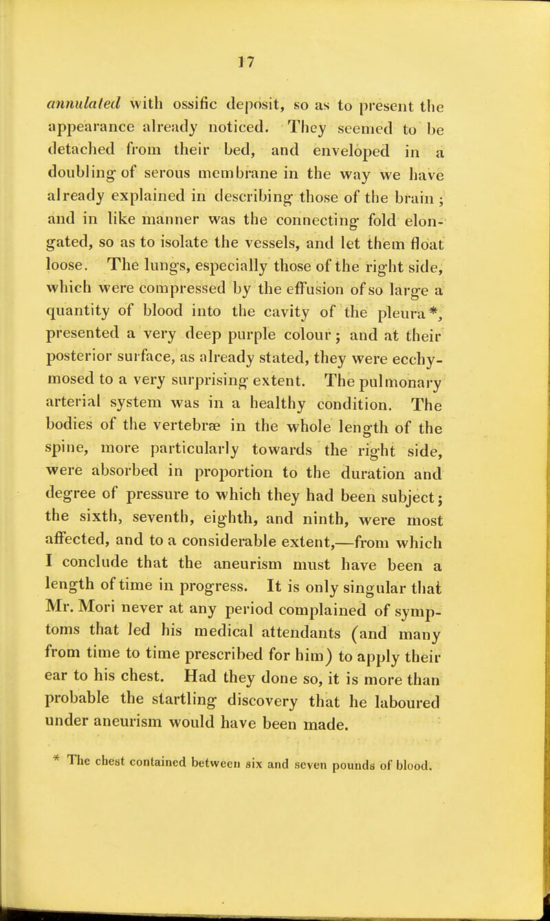 annulated with ossific deposit, so as to present the appearance already noticed. They seemed to be detached from their bed, and enveloped in a doubling-of serous membrane in the way we have already explained in describing those of the brain ; and in like manner was the connecting- fold elon- gated, so as to isolate the vessels, and let them float loose. The lungs, especially those of the right side, which were compressed by the effusion of so large a quantity of blood into the cavity of the pleura*, presented a very deep purple colour; and at their posterior surface, as already stated, they were ecchy- mosed to a very surprising extent. The pulmonary' arterial system was in a healthy condition. The bodies of the vertebrae in the whole length of the spine, more particularly towards the right side, were absorbed in proportion to the duration and degree of pressure to which they had been subject j the sixth, seventh, eighth, and ninth, were most aff'ected, and to a considerable extent,—from which I conclude that the aneurism must have been a length of time in progress. It is only singular that Mr. Mori never at any period complained of symp- toms that led his medical attendants (and many from time to time prescribed for him) to apply their ear to his chest. Had they done so, it is more than probable the startling discovery that he laboured under aneurism would have been made. * The chest contained between six and seven pounds of blood.