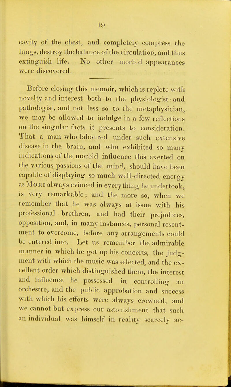 cavity of the chesty and completely compress the hing Sj destroy the balance of the circulation, and thus extinguish life. No other morbid appearances were discovered. Before closing this memoir, which is replete with novelty and interest both to the physiologist and pathologist, and not less so to the metaphysician, we may be allowed to indulge in a few reflections on the singular facts it presents to consideration. That a man who laboured under such extensive disease in the brain, and who exhibited so many indications of the morbid influence this exerted on the various passions of the mind, should have been capable of displaying so much well-directed energy as Mori always evinced in everything he undertook, is very remarkable; and the more so, when we remember that he was always at issue with his professional brethren, and had their prejudices, opposition, and, in many instances, personal resent- ment to overcome, before any arrangements could be entered into. Let us remember the admirable manner in which he got up his concerts, the judg- ment with which the music was selected^ and the ex- cellent order which distinguished them, the interest and influence he possessed in controlling an orchestre, and the public approbation and success with which his eflbrts were always crowned, and we cannot but express our astonishment that such an individual was himself in reality scarcely ac-