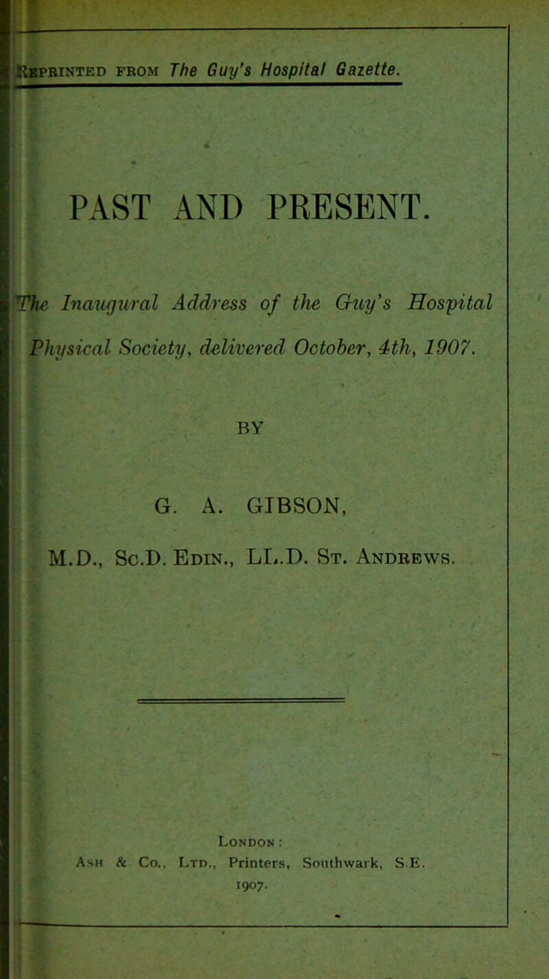 |r»p: BiNTED FROM The Guy’s Hospital Gazette. PAST AND PRESENT. The Inaxifjural Address of t)ie Gzoy's Hospital Physical Society, delivered October, 4th, 1907. BY G. A. GIBSON, M.D., Sc.D. Edin., LL.D. St. Andbews. London: Ash & Co., Ltd., Printers, Southwark, S E. 1907.