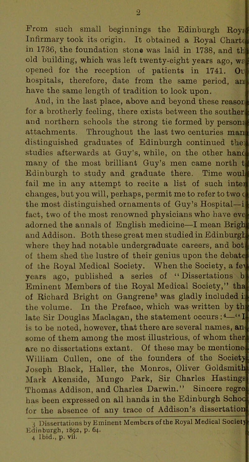 Prom such small beginnings the Edinburgh Royi Infirmary took its origin. It obtained a Royal Charte in 1736, the foundation stone was laid in 1738, and th old building, which was left twenty-eight years ago, we opened for the reception of patients in 1741. Or hospitals, therefore, date from the same period, ani have the same length of tradition to look upon. And, in the last place, above and beyond these reasor for a brotherly feeling, there exists between the souther and northern schools the strong tie formed by persons attachments. Throughout the last two centuries man distinguished graduates of Edinburgh continued the; studies afterwards at Guy's, while, on the other hanc many of the most brilliant Guy’s men came north t Edinburgh to study and graduate there. Time woul fail me in any attempt to recite a list of such intei changes, but you will, perhaps, permit me to refer to two c the most distinguished ornaments of Guy’s Hospital—i fsict, two of the most renowned physicians who liave eve adorned the annals of English medicine—I mean Brigh and Addison. Both these great men studied in Edinburg! where they had notable undergraduate careers, and bot of them shed the lustre of their genius upon the debate of the Royal Medical Society. When the Society, a fei years ago, published a series of “Dissertations b Eminent Members of the Royal Medical Society,” tha of Richard Bright on Gangrene® was gladly included i: the volume. In the Preface, which was written by th late Sir Douglas Maclagan, the statement occurs:^—“I is to be noted, however, that there are several names, an some of them among the most illustrious, of whom ther are no dissertations extant. Of these may be mentione William Cullen, one of the founders of the Societj Joseph Black, Haller, the Monros, Oliver Goldsmith Mark Akenside, Mungo Park, Sir Charles Hastings Thomas Addison, and Charles Darwin.” Sincere regre has been expressed on all hands in the Edinburgh Schoc for the absence of any trace of Addison’s dissertation i Dissertations by Eminent Members of the Royal Medical Socletj Edinburgh, 1892, p. 64. 4 Ibid., p. vii.