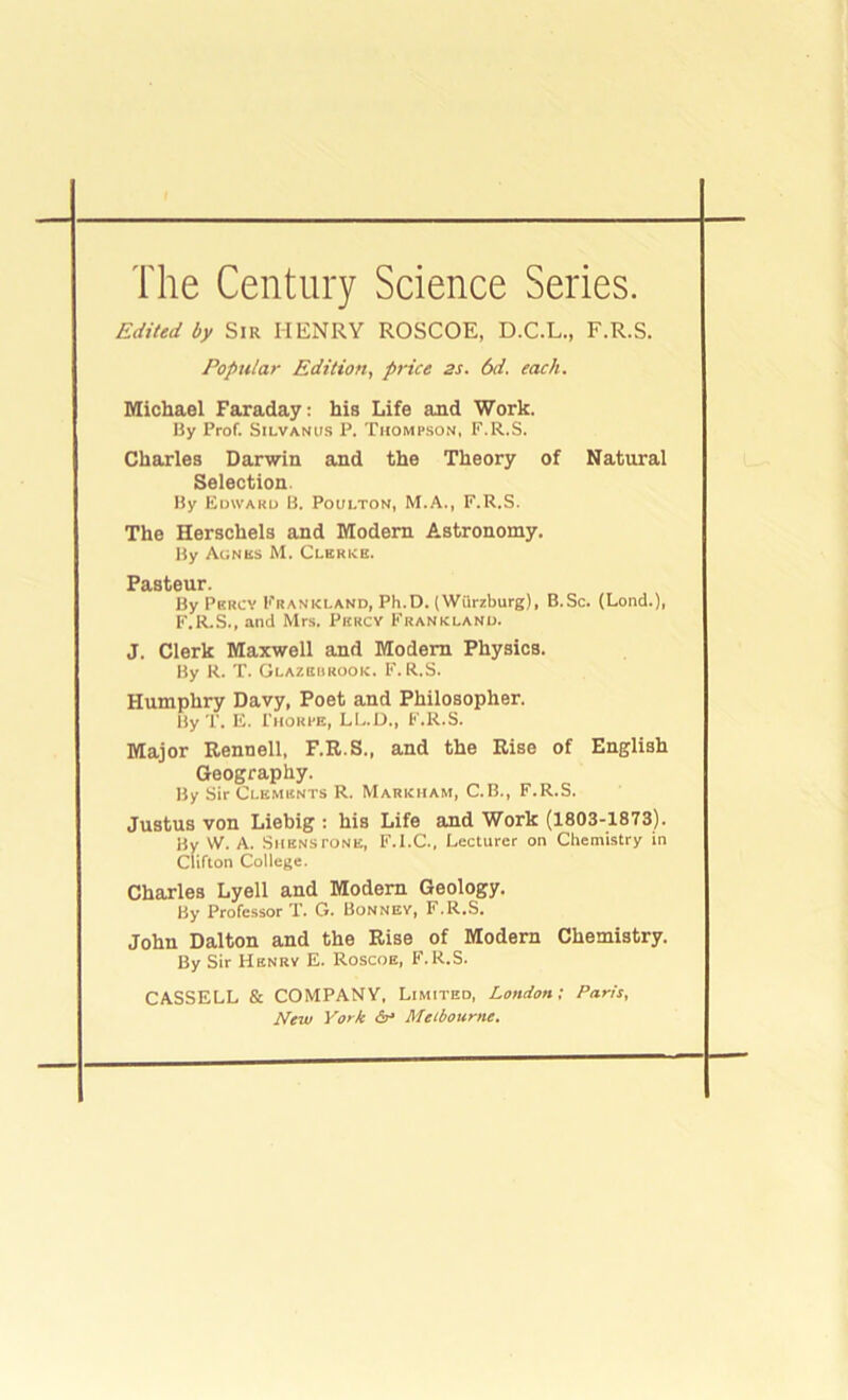 Edited by Sir HENRY ROSCOE, D.C.L., F.R.S. Popular Edition, price 2s. 6d. each. Michael Faraday: his Life and Work. By Prof. SiLVANUS P. Thomp.son, F.R.S. Charles Darwin and the Theory of Natural Selection. By Edward B. Poulton, M.A., F.R.S. The Herschels and Modem Astronomy. By Aunss M. Clerks. Pasteur. By Percy Frankland, Ph.D. (Wilrzburg), B.Sc. (Lond.), F.R.S., and Mr.s. Percy Frankland. J. Clerk Maxwell and Modem Physics. By R. T. Glazehrook. F.R.S. Humphry Davy, Poet and Philosopher. By r. E. Thorpe, LI..D., F.R.S. Major Rennell, F.E.S., and the Rise of English Geography. By Sir Clements R. Markham, C.B., F.R.S. Justus von Liebig : his Life and Work (1803-1873). By W. A. SiiENsrONE, F.I.C., Lecturer on Chemistry in Clifton College. Charles Lyell and Modern Geology. By Profe.ssor T. G. Bonnev, F.R.S. John Dalton and the Rise of Modern Chemistry. By Sir Henry E. Roscoe, F.R.S. CASSELL & COMPANY, Limited, London; Parts, New York Melbourne.
