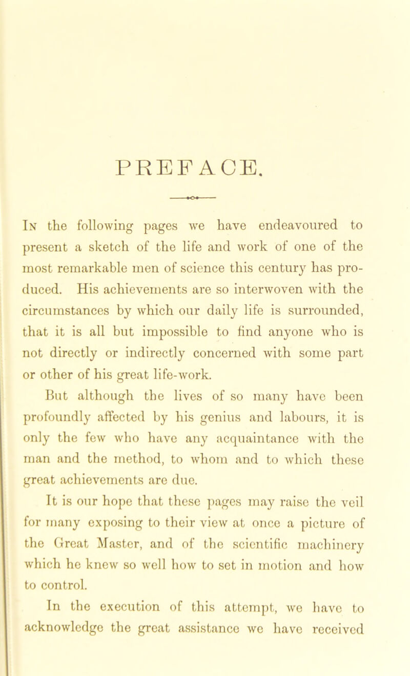 PREFACE. In the following pages we have endeavoured to present a sketch of the life and work of one of the most remarkable men of science this century has pro- duced. His achievements are so interwoven with the circumstances by which our daily life is surrounded, that it is all but impossible to find anyone who is not directly or indirectly concerned with some part or other of his great life-work. But although the lives of so many have been profoundly affected by his genius and labours, it is only the few who have any acquaintance with the man and the method, to whom and to which these great achievements are due. It is our hope that these pages may raise the veil for many exposing to their view at once a picture of the Great Master, and of the scientific machinery which he knew so well how to set in motion and how to control. In the execution of this attempt, we have to acknowledge the great assistance we have received