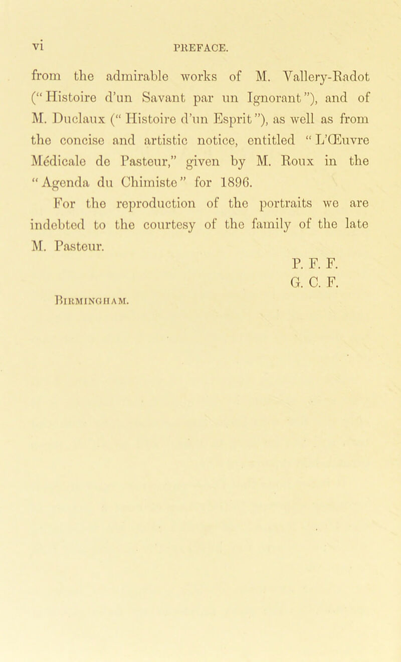 from the admirable Avorks of M. Vallery-Eadot (“ Histoire d’un Savant par im Ignorant ”), and of M. Duclaux (“ Histoire d’nn Esprit”), as Avell as from the concise and artistic notice, entitled “ L’CEiivre Medicale de Pasteur,” given by M. Roux in the “Agenda du Cbimiste” for 1896. For the reproduction of the portraits we are indebted to the courtesy of the famil}'- of the late M. Pasteur. P. F. F. G. C. F. Birmingham.