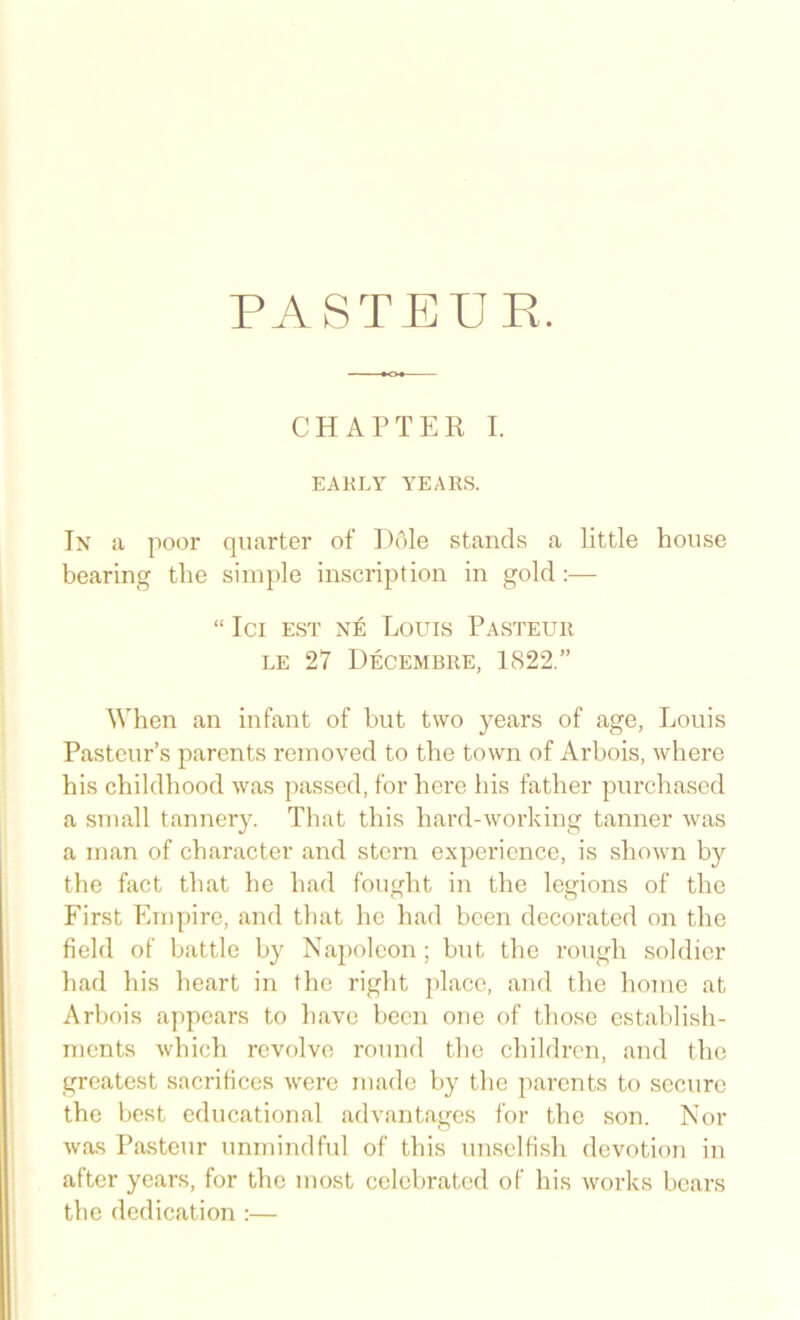 PASTE UK. CHAPTER I. EARLY YEARS. In a poor quarter of iJole stands a little house bearing the simple inscription in gold:— “ Ici EST NE Louis Pasteur LE 27 Decembre, 1822.” When an infant of hut two years of age, Louis Pasteur’s parents removed to the town of Arbois, where his childhood was passed, for here his father purchased a small tannery. That this hard-working tanner was a man of character and stern experience, is shown by the fact that he had fought in the legions of the First Empire, and that he had been decorated on the field of battle by Napoleon ; but the rough soldier had his heart in the right j)laco, and the home at Arbois appears to have been one of those establish- ments which revolve round the children, and the greatest sacrifices were made by the parents to secure the best educational advantages for the son. Nor was Pasteur unmindful of this unselfish devotion in after years, for the most celebrated of his works bears the dedication ;—