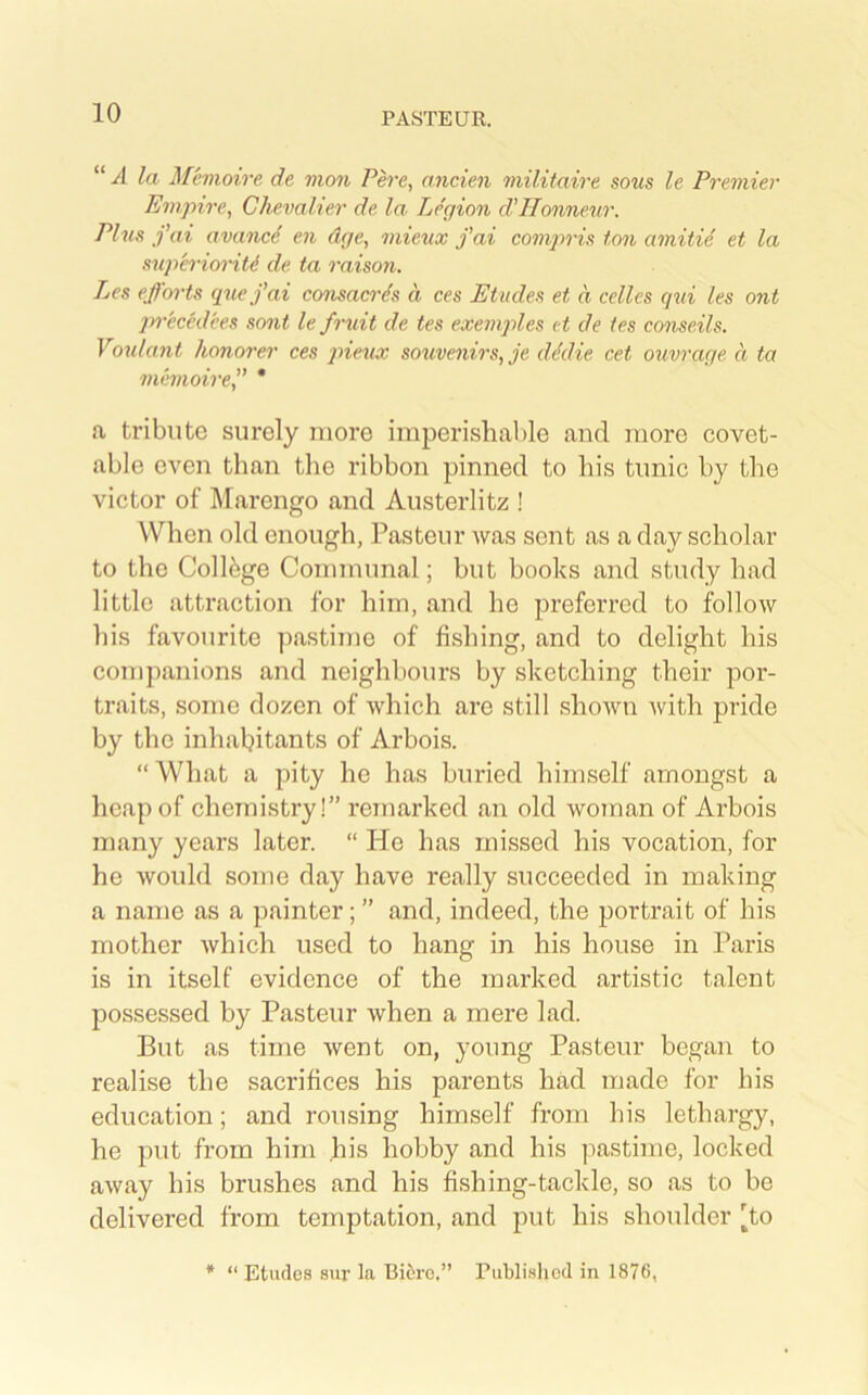 “ A la Mevioire de mon P^'e, nncien inilitaire sous le Premier Empire, Chevalier de la Legion d'Honneur. Plus fai availed en dge, inieux fai compris ton amitid et la superioritd de ta raison. Les efforts quefai consaerds a ces Etudes et a celles qui les ont jyreccd'ees sont le fruit de tes exemples et de ies conseils. Youlant honorer ces ptiexix souvenirs, je dddie cet ouvrage a ta memoire,” * a tribute surely more imperishable and more covet- able even than the ribbon pinned to his timie by the victor of Marengo and Austerlitz ! When old enough, Pasteur was sent as a day scholar to the College Communal; but books and study had little attraction for him, and he preferred to follow his favourite ])astime of fishing, and to delight his companions and neighbours by sketching their por- traits, some dozen of which are still shown Avith pride by the inhabitants of Arbois. “What a pity he has buried himself amongst a heap of chemistry!” remarked an old woman of Arbois many years later. “ lie has missed his vocation, for he would some day have really succeeded in making a name as a painter; ” and, indeed, the portrait of his mother Avhich used to hang in his house in Paris is in itself evidence of the marked artistic talent possessed by Pasteur when a mere lad. But as time Avent on, young Pasteur began to realise the sacrifices his parents had made for bis education; and rousing himself from his lethargy, he put from him his hobby and his pastime, locked aAvay his brushes and his fishing-tackle, so as to be delivered from temptation, and put his shoulder [to * “ Etudes sur la Biciro,” Publisliod in 1876,