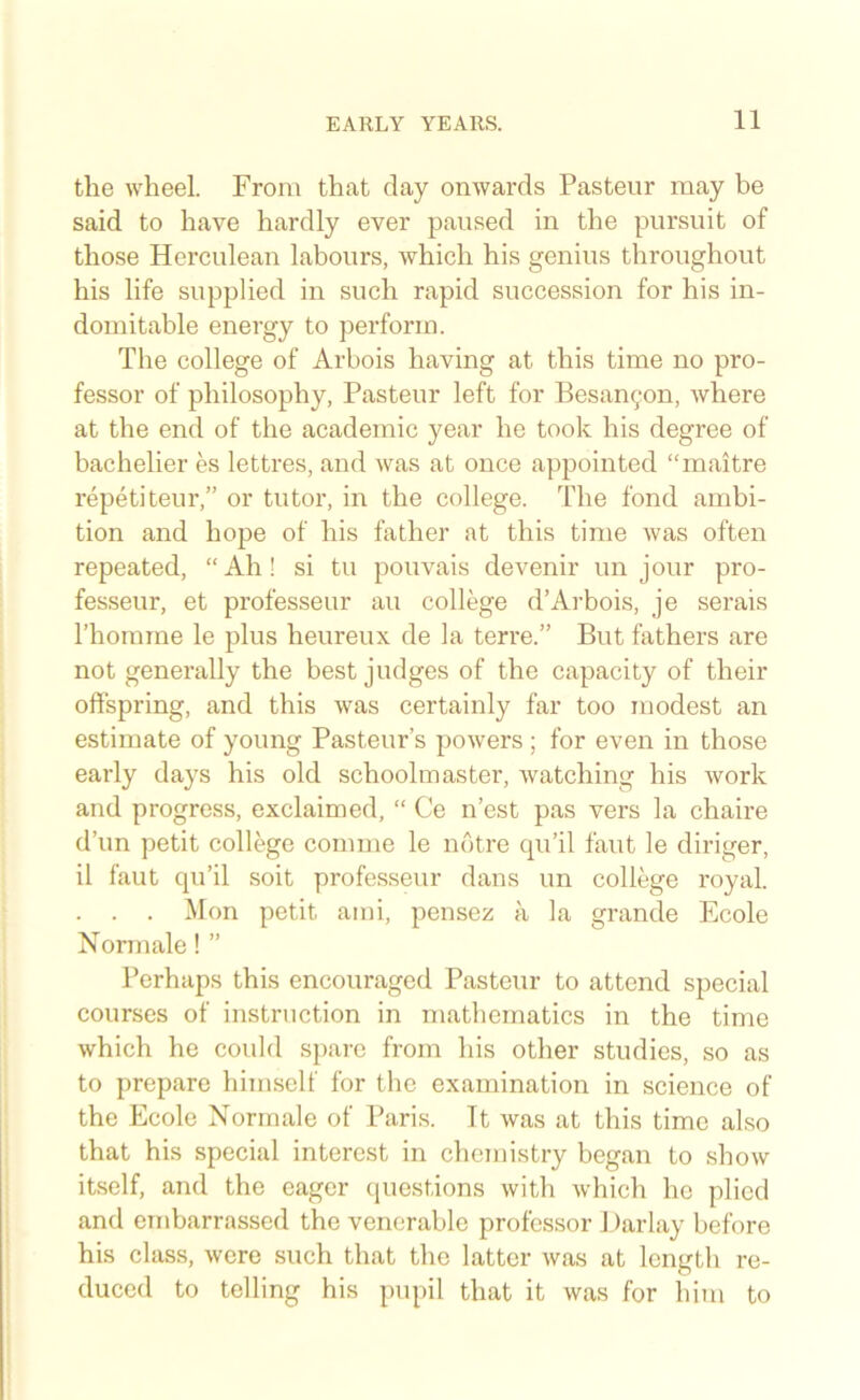 the wheel. From that day onwards Pasteur may he said to have hardly ever paused in the pursuit of those Herculean labours, which his genius throughout his life supplied in such rapid succession for his in- domitable energy to perform. The college of Arbois having at this time no pro- fessor of philosophy, Pasteur left for Pesan^on, where at the end of the academic year he took his degree of bachelier es lettres, and was at once appointed “maitre repetiteur,” or tutor, in the college. The fond ambi- tion and hope of his father at this time was often repeated, “Ah! si tu pouvais devenir un jour pro- fesseur, et professeur au college d’Arbois, je serais Thomrae le plus heureux de la terre.” But fathers are not generally the best judges of the capacity of their offspring, and this was certainly far too modest an estimate of young Pasteur’s powers ; for even in those early days his old schoolmaster, watching his work and progress, exclaimed, “ Ce n’est pas vers la chaire d’un petit college comme le nbtre cpi’il faut le diriger, il faut qu’il soit professeur dans un college royal. . . . Mon petit ami, pensez a la grande Ecole Norm ale! ” Perhaps this encouraged Pasteur to attend special courses of instruction in mathematics in the time which he could spare from his other studies, so as to prepare himself for the examination in science of the Ecole Normale of Paris. It was at this time also that his special interest in chemistry began to show itself, and the eager cpiestions with which he plied and embarrassed the venerable professor 1 )arlay before his class, were such that the latter was at length re- duced to telling his pupil that it was for him to
