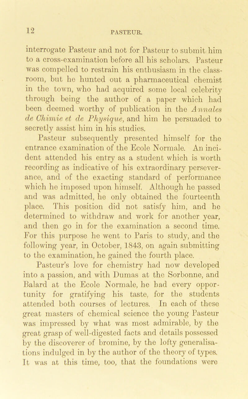 interrogate Pasteur and not for Pasteur to submit him to a cross-examination before all his scholars. Pasteur was compelled to restrain his enthusiasm in the class- room, but he hunted out a pharmaceutical chemist in the town, who had acquired some local celebrity through being the author of a paper which had been deemed worthy of publication in the Annales de Chimie et de Physique, and him he persuaded to secretly assist him in his studies. Pasteur subsequently presented himself for the entrance examination of the Ecole Normale. An inci- dent attended his entry as a student which is worth recording as indicative of his extraordinary persever- ance, and of the exacting standard of ^performance which he imposed upon himself Although he passed and was admitted, he only obtained the fourteenth place. 'J’his position did not satisfy him, and he determined to Avithdraw and Avork for another year, and then go in for the examination a second time. For this purpose he Avent to Paris to study, and the folloAving year, in October, 1843, on again submitting to the examination, he gained the fourth place. Pasteur’s love for chemistry had noAv developed into a passion, and with Dumas at the Sorbonne, and Palard at the Ecole Normale, he had every oppor- tunity for gratifying his taste, for the students attended both courses of lectures. In each of these great masters of chemical science the young Pasteur was imjDressed by what was most admirable, by the great grasp of Avell-digested facts and details possessed by the discoverer of bromine, by the lofty generalisa- tions indulged in by the author of the theory of types. It was at this time, too, that the foundations Avere