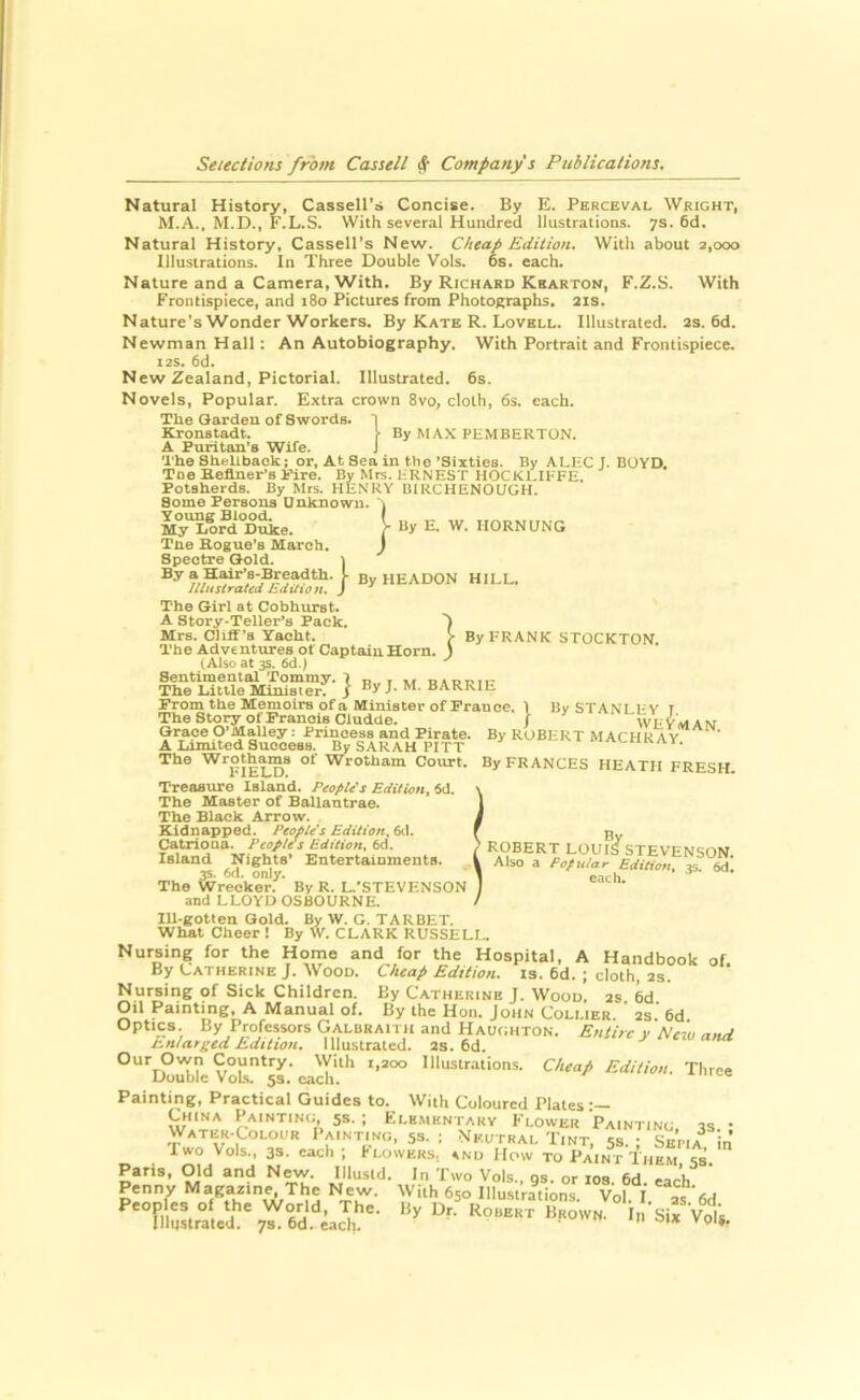 Natural History, Cassell’s Concise. By E. Perceval Wright, M.A., M.D., F.L.S. With several Hundred Ilustrations. 7s. 6d. Natural History, Cassell’s New. Cheap Edition. With about 2,000 Illustrations. In Three Double Vols. 6s. each. Nature and a Camera, With. By Richard Kbarton, F.Z.S. With Frontispiece, and 180 Pictures from Photographs. 21s. Nature’s Wonder Workers. By Kate R. Lovell. Illustrated. 2s. 6d. Newman Hall: An Autobiography. With Portrait and Frontispiece. I2S. 6d. New Zealand, Pictorial. Illustrated. 6s. Novels, Popular. Extra crown 8vo, cloth, 6s. each. The Garden of Swords. I Kronstadt. 1 By MA.\ PEMBERTON. A Funtan’s Wife. J The Shellback; or. At Sea in the ’Sixties. By ALEC J. BOYD. Tina ■r’ct RsrMrc t.'R WTrcT* urtr* — By Mrs. HRNEST HOCKLIFFE. HENRY BIRCHENOUGH. } By E. W. HORNUNG J Toe Befiner’s Fire. Potsherds. By Mrs. Some Persons Unknown. Young Blood. My Lord Duke. Tne Hogue’s March. Spectre G-old. \ By a H^’a-Breadth. ^ By HEADON HILL, lilusirated Edition. J The G-irl at Cobhurst. A Story-Teller’s Pack. Mrs. Cliff’s Yacht. V By FRANK STOCKTON The Adventiu'es of Captain Horn (Also at 3S. 6d.) Sentimental Tommy. 1 « - The Little Minister, j ByJ.M. BARRIE Prom the Memoirs of a Minister of France. 1 By STANLEY T The Story of Francis Cludde. > ^ J- Grace O’Malley: Princess and Pirate. A limited Success. By SARAH PITT The Wrothams of Wrotham Court. FIELD. Treasure Island. People's Edition^ 6d. The Master of Ballantrae. The Black Arrow. Kidnapped. People's Edition. (A. Catriona. Peoples Edition, 6a. Island Nights* Entertainments. 3S. 6fl. only. The Wrecker. By R. L.’STEVENSON and LLOYD OSBOURNE. Ill-gotten Gold. By W. G. TARBET. What Cheer I By W. CLARK RUSSELL. Nursing for the Home and for the Hospital, A Handbook of By Latherine J. Wood. Cheap Edition, is. 6d. ; cloth. 2s. Nursing of Sick Children. By Catherine J. Wood. 2s. 6d. Oil Painting, A Manual of. By the Hon. John Collier. 2s 6d Optics By Professors Galbraith and Haughton. Entire v Nem nnA Enlarged Edition. Illustrated. 2s. 6d. r:-‘sue} new and Our Own Country. With 1,200 Illustrations. Double Vols. 5s, cacli. Painting, Practical Guides to. By ROBERT MACHRAy!*^*^’ By FRANCES HEATH FRESH. ’ ROBERT LOUI^STEVENSON. Also a Fofutar Edition, 3s. Sd. each. Cheap Edition. Thre VVith Coloured Plates China Painting, 5s. ; Elementary Flower Painting ts • Water-Colour Painting, 5s. ; Neutral Tint, is. • Setia^ in' Two Vols., 3S. cad. ; FloW^ks/ and'How tV PAiN^fiiEsi'^'Cs Paris, Old and New. lllustd. In Two Vols., gs. or los. 6d. each ’ Penny Magazine. The New. With 650 lllu.strations. Vol. I as 6d Filuyated ««owN. In Six Voli,