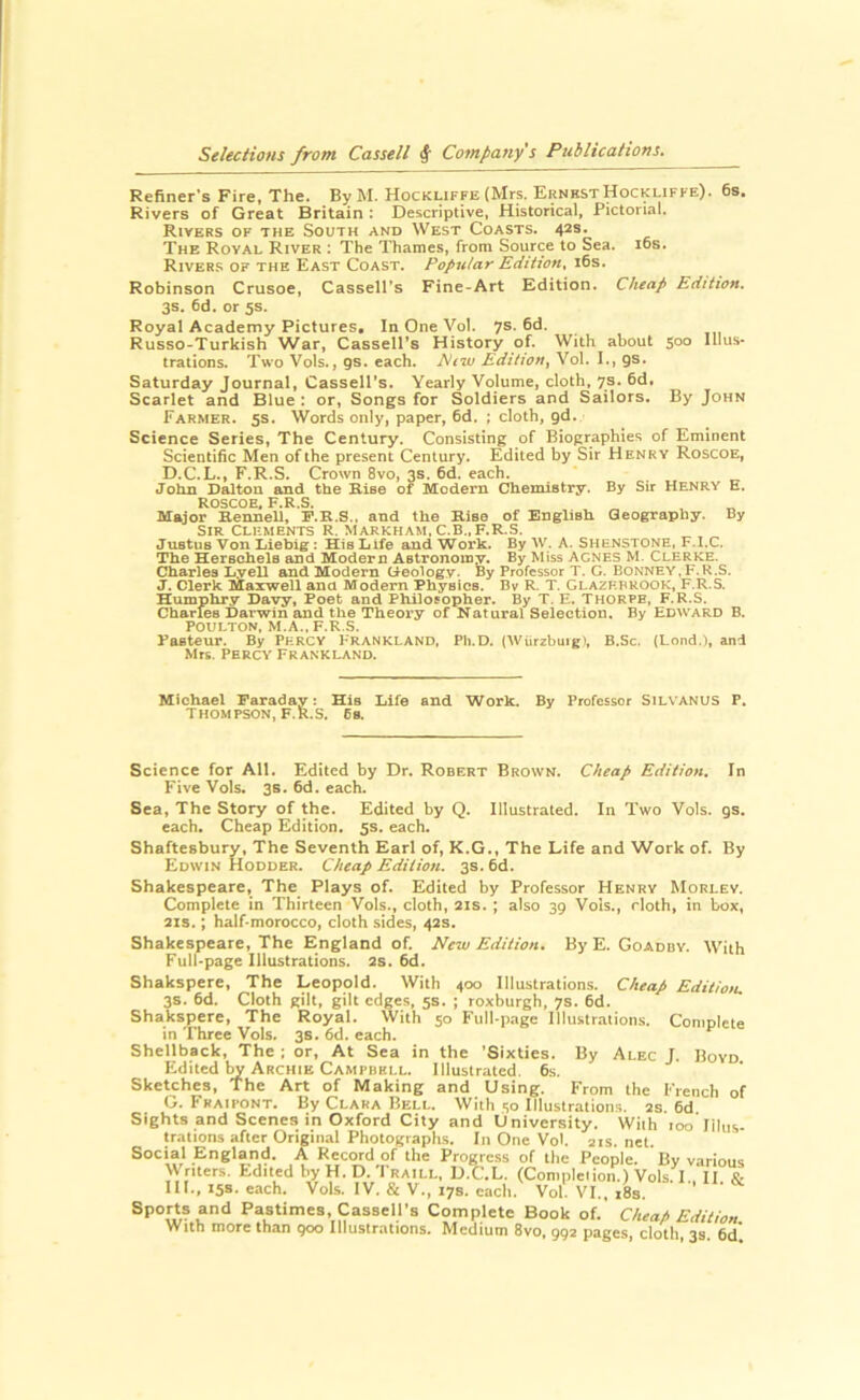 Refiner's Fire. The. By M. Hockliffe (Mrs. ErnkstHockliffe). 6s. Rivers of Great Britain : Descriptive, Historical, Pictorial. Rivers of the South and West Coasts. 42s. The Royal River : The Thames, from Source to Sea. i6s. Rivers of the East Coast, Popular Edition, 16s. Robinson Crusoe, Cassell's Fine-Art Edition. Cheap Edition. 3s. 6d. or 5s. Royal Academy Pictures. In One Vol. 7s. fid. Russo-Turkish War, Cassell’s History of. With about 500 Ulus* trations. Two Vols., gs. each. Edition^ Vol. I., gs. Saturday Journal, Cassell’s. Yearly Volume, cloth, 7s. fid. Scarlet and Blue : or, Songs for Soldiers and Sailors. By John Farmer. 5s. Words only, paper, fid. ; cloth, gd. Science Series, The Century. Consisting of Biographies of Eminent Scientific Men of the present Century. Edited by Sir Henry Roscoe, D.C.L., F.R.S. Crown 8vo, 3s. fid. each. John Dalton and the Rise of Modern Chemistry. By Sir Henry E. ROSCOE, F.R.S. Major Eennell, P.R.S.. and the Rise of English Geography. By Sir Clements R. Markham, C.B., F.R.S. Justus Von Liebig : His Life and Work. By W. A. Shenstone, F.l.C. The SeiBchele and Modem Astronomy, By Miss Agnes M. Clerke. Charles LyeU and Modern (i-eologv. By Professor T. G. Bonney,F.R.S. J. Clerk Maxwell and Modern Phyeica. By R. T. Glazhprook, F.R.S. Humphry Davy, Poet and Philosopher. By T. E. THORPE, F.R.S. Charles Darwin and the Theory of Natural Selection. By Edward B. POULTON, M.A..F.R.S. Paateur. By Percy Frankland, Ph.D. (Wiirzbuig), B.Sc. (Lond.), and Mrs. Percy Frankland. Michael Faraday: His Life and Work. By Professor SiLVANUS P. Thompson, F.R.S. Ea. Science for All. Edited by Dr. Robert Brown. Cheap Edition. In Five Vols. 3s. 6d. each. Sea, The Story of the. Edited by Q. Illustrated. In Two Vols. gs. each. Cheap Edition. 5s. each. Shaftesbury, The Seventh Earl of, K.G., The Life and Work of. By Edwin Hodder. Cheap Edition. 3s. 6d. Shakespeare, The Plays of. Edited by Professor Henry Morlev. Complete in Thirteen Vols., cloth, 21s. ; also 39 Vols., doth, in box, 21S.; half-morocco, cloth sides, 42s. Shakespeare, The England of. New Edition. By E. Goadby. Wiih Full-page Illustrations. 2S. 6d. Shakspere, The Leopold. With 400 Illustrations. Cheap Edition. 3s. 6d. Cloth gilt, gilt edges, 5s. ; roxburgh, 7s. 6d. Shakspere, The Royal. With 50 Full-page Illustrations. Complete in Three Vols. 3s. 6d. each. Shellback, The ; or, At Sea in the 'Sixties. By Alec J. Boyd. Edited W Archie Campbell. Illustrated. 6s. Sketches, The Art of Making and Using. From the French of G. Fraipont. By Clara Bell. With 50 Illustration.s. 2s. 6d Sights and Scenes in Oxford City and University. Wiih 100 Illus- trations after Original Photographs. In One Vol. 21s. net. Social England. A Record of the Progress of the People. By various Writers. Edited by H. D. 'I raill, D.C.L. (Conipleiion.) Vols. I., II. & III., 158. each. Vols. IV. & V., 17s. each. Vol. VI., i8s. Sports and Pastimes, Cassell’s Complete Book of. Cheap Edition With more than 900 Illustrations. Medium 8vo, 992 pages, cloth, 3s. 6d'