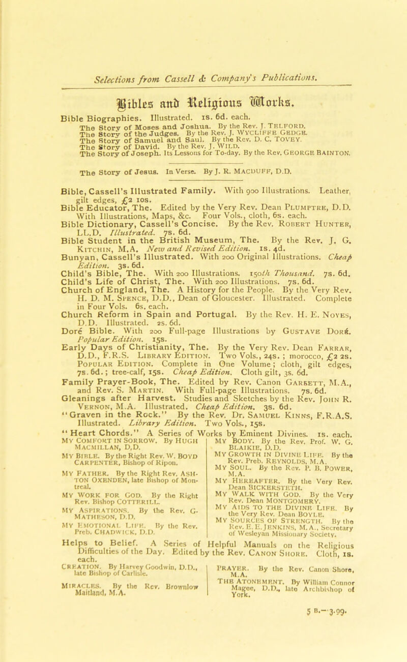 gibics anb iUligtous Morka. Bible Biographies. Illustrated, is. 6d. each. The Story of Moses and Josliua. By the Rev. J. Telford. The Storv of the Judges. By the Rev. J. WVCLIFFE Gedge. The Story of Samuel and Saul. By the Rev. D. C. foVEY. The Story of David. By the Rev. J. wild. The Story of Joseph. Its Lessons for To-day. By the Rev. George Bainton. The Story of Jesus. In Verse. By J. R. MACDUFF, D.D. Bible, Cassell's Illustrated Family. With 900 Illustrations. Leather, gilt edges, £2 los. Bible Educator, The. Edited by the Very Rev. Dean Plumptre, D.D. With Illustrations, Maps, &c. Four Vols., cloth, 6s. each. Bible Dictionary, Cassell’s Concise. By the Rev. Robert Hunter, LL.D. Illustrated. 7s. 6d. Bible Student in the British Museum, The. By the Rev. J. G. KtTCHiN, M.A. Ne^u and Revised Edition, is. 46. Bunyan, Cassell’s Illustrated. With zoo Original Illustrations. Cheap Edition. 3s. 6d. Child’s Bible, The. With zoo Illustrations. iso/A Thousand. 7s. 6d. Child’s Life of Christ, The. With zoo Illu.strations. 7s. 6d. Church of England, The. A History for the People. By the Very Rev. H. D. M. Spence, D.D., Dean of Gloucester. Illustrated. Complete in Four Vols. 6s. each. Church Reform in Spain and Portugal. By the Rev. H. E. Noves, D.D. Illustrated, zs. 6d. Dore Bible. With zoo Full-page Illustrations by Gustave DorA. Popular Edition. 15s. Early Days of Christianity, The. By the Very Rev. Dean Farrar, D.D., F.R.S. Library Edition. Two Vols., 24s. ; morocco, £2 2s. Popular Edition. Complete in One Volume; cloth, gilt edges, 7s. 6d.; tree-calf, 15s. Cheap Edition. Cloth gilt, 3s. 6d. Family Prayer-Book, The. Edited by Rev. Canon Garrett, M.A., and Rev. S. Martin. With Full-page Illustrations. 7s. 6d. Gleanings after Harvest. Studies and Sketches by the Rev. John R. Vernon, M.A. Illustrated. Cheap Edition, 3s. 6d. “Graven in the Rock.’’ By the Rev. Dr. Samuel KtNNS, F.R.A.S. Illustrated. Library Edition. Two Vols., 15s. “ Heart Chords.” A Series of Works by Eminent Divines, is. each. MV BODY. By the Rev. Prof. W. G. Blaikie, U.D. My Growth in Divine Life. By the Rev. Preb. REYNOLDS. M.A. MV SOUL. By the Rev. P. B. POWER, M.A. MY Hereafter. By the Very Rev. Dean BICKERsteth. My Walk with god. By llic Very Rev. Dean MONTGOMERY. MY Aids to the Divine Life. By the Very Rev. Dean BOYLE. Mv SOURCES OF Strength. By tlio Rev. E.E. Jenkins. M. a., Secretary of Wesleyan Missionary Society. COStFORT IN SORROW. By HUGH Macmillan, d,d. M Y Bl BLE. By the Right Rev. VV. BOYD Carpenter, Bishop of Ripon. My Father. By the Right Rev. Ash- ton OXENDEN, late Bishop of Mon- treal. MY WORK FOR GOD. By the Right Rev. Bishop COTTF.RILL MY Aspirations. By the Rev. G- Matheson, D.D. My Emotional I.ife. By the Rev. Preb. Chadwick, D.D. ^ .Senes of Helpful Manuals on the Religious Difficulties of the Day. Edited by the Rev. Canon Shore. Cloth, is. each. Creation. By Harvey Goodwin, U.D., late Bishop of Carlisle. M1RACLF.S. By the Rev. Brownlow Maitland, M.A. PRAYER. By the Rev. Canon Shore, M.A, THE Atonement. By William Connor Magee, D.D„ late Archbishop o( York.