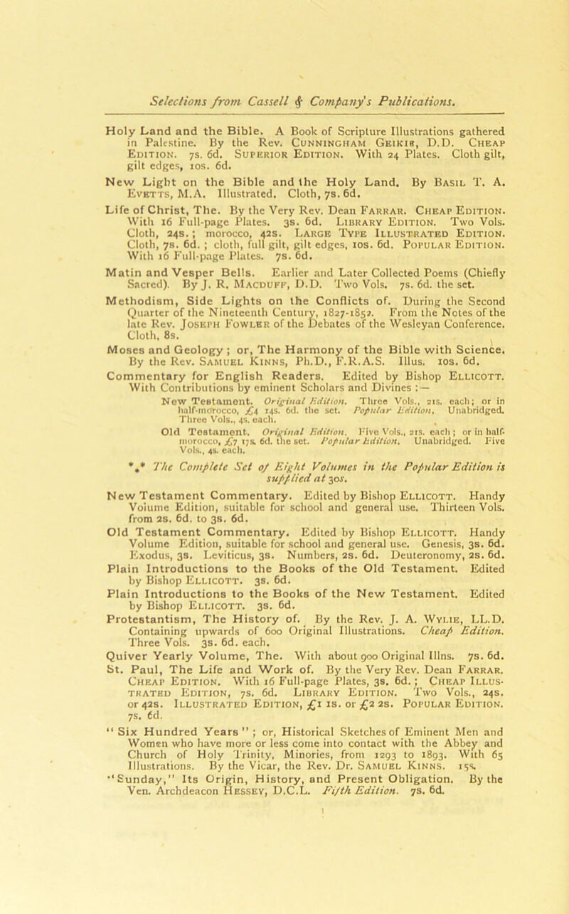 Holy Land and the Bible. A Book of Scripture Illustrations gathered in Palestine. By the Rev. Cunningham Geikib, D.D. Cheap Edition. 7s. 6d. Superior Edition. With 24 Plates. Cloth gilt, gilt edges, los. 6d. New Light on the Bible and the Holy Land. By Basil T. A. Evetts, M.A. Illustrated. Cloth, 7s. 6d. Life of Christ, The. By the Very Rev. Dean Farrar. Cheap Edition. With 16 Full-page Plates. 3s. 6d. Library Edition. Two Vols. Cloth, 24s.; morocco, 42s. Large '1'vpe Illustrated Edition. Cloth, 78. 6d. ; cloth, full gilt, gilt edges, los. 6d. Popular Edition. With 16 F’ull-page Plates. 7s. 6d. Matin and Vesper Bells. Earlier and Later Collected Poems (Chiefly Sacred). By J. R. Macduff, D.D. Two Vols. 7s. 6d. the set. Methodism, Side Lights on the Conflicts of. During the Second Quarter of the Nineteenth Century, 1827-1852. From the Notes of the late Rev. Joseph Fowler of the Debates of the Wesleyan Conference. Cloth, 8s. Moses and Geology ; or, The Harmony of the Bible with Science, By the Rev. Samuel Kinns, Ph.D., F.R.A.S. Ulus. los. fid. Commentary for English Readers. Edited by Bishop Ellicott. With Contributions by eminent Scholars and Divines : — Now Testament. Ori^^iual Hdition. Three Vols., ais, each; or In hnlf-mcrrocco, £a 14s. 6d. llio set. Popular Udition, Unabridged, Three Vols., 4s. each. Old Testament. Original Hdition. I-ive Vols., ais. each ; or in half- morocco, 4J7 ijs, 6d. tlie set. Popular Hdition. Unabridged. Five Vols., 4S. cacli. The Complete Set 0/ Eight Volumes in the Popular Edition is supplied at y>s. New Testament Commentary. Edited by Bishop Ellicott. Handy Volume Edition, .suitable for school and general use. Thirteen Vols. from 2s. fid. to 3s. fid. Old Testament Commentary. Edited by Bishop Ellicott. Handy Volume Edition, suitable for school and general use. Genesis, 3s. fid. Exodus, 3s. Leviticus, 38. Numbers, 2S. fid. Deuteronomy, 2s. fid. Plain Introductions to the Books of the Old Testament. Edited by Bishop Ellicott. 3s. fid. Plain Introductions to the Books of the New Testament. Edited by Bishop Ellicott. 3s. fid. Protestantism, The History of. By the Rev. J. A. Wylie, LL.D. Containing upwards of 600 Original Illustrations. Cheap Edition. Three Vols. 3s. fid. each. Quiver Yearly Volume, The. With about 900 Original Illns. 7s. fid. St. Paul, The Life and Work of. By the Very Rev. Dean Farrar. Cheap Edition. With 16 Full-page Plates, 3s. fid.; Cheap Illus- trated Edition, 7s. fid. Library Edition. Two Vols., 24s. or 42s. Illustrated Edition, £1 is. or £2 2s. Popular Edition. 7s. fid. “ Six Hundred Years” ; or. Historical Sketches of Eminent Men and Women who have more or less come into contact with the Abbey and Church of Holy Trinity, Minorics, from 1293 to 1893. With 65 Illustrations. By the Vicar, the Rev. Dr. Samuel Kinns. 15s. •’Sunday,” Its Origin, History, and Present Obligation, By the Ven. Archdeacon Hessey, D.C.L. Fifth Edition. 7s. fid.