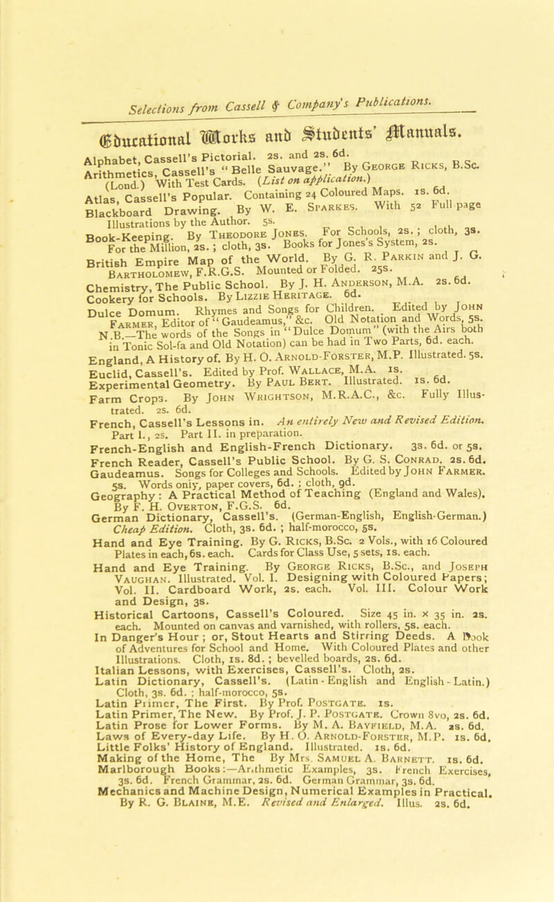 (Eiiucatiottal Horhs an& ^tubcnta’ i*tamtala. r.cks, b.sc. (Lond.) With Test Cards. {List on appluatton.) Atlas, Cassell’s Popular. Containing 24 Coloured Maps. is.6d Blackboard Drawing. By W. E. Sparkes. With 52 Full p.rge Illustrations by the Author. 5s. t’ e i. 1 Book-Keeping. By Theodore Jones. For Schools, 2s. . cloth, 3s. For the'^Miflion, 2S. ; cloth, 3s. Books for Jones s System, ^s. British Empire Map of the World. By G. Parkin and J. G. Bartholomew, F.R.G.S. Mounted or Folded. 25s. Chemistry, The Public School. By J. H. Anderson, M.A. 2s. 6d. Cookery lor Schools. By Lizzie Heritage. 6d. Dulce Domum. Rhymes and Songs for Children. Edited by John Farmer, Editor of “ Gaudeamus, &c. (Md Notation and Words 5s. N B —The words of the Songs in “Dulce Doinum (with the Airs both in Tonic Sol-fa and Old Notation) can be had in Two Parts, 6d. each. England, A History of. By H. O. Arnold-Forster. M.P. Illustrated. 5s. Euclid. Cassell’s. Edited by Prof. Wallace, M.A. is. Experimental Geometry. By Paul Bert. Illustrated, is. 6d. Farm Crops. By John Wrightson, M.R.A.C., &c. Fully Illus- trated. 2S. 6d. French, Cassell’s Lessons in. An entirely New and Revised Edition. Part 1., 2S. Part II. in preparation. French-English and English-French Dictionary. 3s. 6d. or 53. French Reader, Cassell’s Public School. By G. S. Conrad. 2s. 6d. Gaudeamus. Songs for Colleges and Schools. Edited by John Farmer. 5s. Words only, paper covers, 6d. ; cloth, gd. Geography: A Practical Method of Teaching (England and Wales). By F. H. Overton, F.G.S. 6d. German Dictionarj^ Cassell’s. (German-English, English-German.) Cheap Edition. Cloth, 3s. 6d. ; half-morocco, gs. Hand and Eye Training. By G. Ricks, B.Sc. 2 Vols., with 16 Coloured Plates in each, 6s. each. Cards for Class Use, 5 sets, is. each. Hand and Eye Training. By George Ricks, B.Sc., and Joseph Vaughan. Illustrated. Vol. I. Designing with Coloured Papers; Vol. II. Cardboard Work, 2s. each. Vol. III. Colour Work and Design, 3s. Historical Cartoons, Cassell’s Coloured. Size 45 in. x 35 in. 2s. each. Mounted on canvas and varnished, with rollers, 5s. each. In Danger's Hour ; or. Stout Hearts and Stirring Deeds. A IVok of Adventures for School and Home. With Coloured Plates and other Illustrations. Cloth, is. 8d. ; bevelled boards, 2S. 6d. Italian Lessons, with Exercises, Cassell’s. Cloth, 2s. Latin Dictionary, Cassell’s. (Latin - English and English - Latin.) Cloth, 3s. 6d. ; half-morocco, 5s. Latin Piimcr, The First. By Prof. Postgate. is. Latin Primer, The New. By Prof. J. P. Postdate. Crown 8vo, 2s. 6d. Latin Prose for Lower Forms. By M. A. Bayfield, M.A. as. 6d. Laws of Every-day Life. By H. O. Arnold-Forster, M.P. is. 6d. Little Folks’ History of England. Illustrated, is. 6d. Making of the Home, The By Mrs. Samuel A. Barnett, is. 6d. Marlborough Books:—Arithmetic Examples, 3s. trench Exercises, 3s. 6d. French Grammar, 2S. 6d. German Grammar, 3s. 6d. Mechanics and Machine Design, Numerical Examples in Practical. By R. G. Blaine, M.E. Revised and Enlarged. Ulus. 2S. 6d.