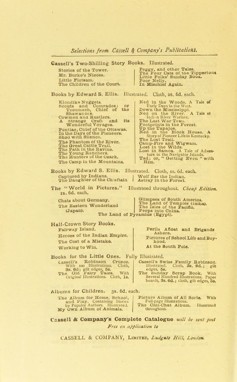 Gassell’s Two-Shilling Story Books. Illustrated. StoriOB of the Tower. Mr. Burke'o Nieoes. lilttlo Flotsam. The Children of the Court. Peggy, and other Tales. The Four Cats of the Tippertoaa Little Folks* Sunday Booa. Poor Nelly. In Mlsohief Again. Books by Edward S. Ellis. Illustrated. Cloth, 2S. 6d. each. Klondik*) Nuggets. Scouts and Comrades: or Tcouuisoh, Chief of the Shawauo6B. Cowmen and Hustlers. A strange Craft and its Wonderful Voyages. Pontiac, Chief of the Ottawas. In the Days of tho Pioneers. Shod with Silence. The Phantom of tho Hiver. Tho Great Cattle Trail. The Path in tho Havino. The Young Hanohers. Tho Hunters of tho Ozark. Tho Camp in the Mountains. Ned in the Woods. A Tale of Karly Days in the West. Down tho Mississippi. Nod on the Hiver. A Tale ol Inch'll River Warfare. The Last War Trait. Footprints in the Forest. Up the Tapajos. Nod in tiio Block House. A Story of Pioneer Life in Kentucky. Tho Lost Trail. Camp-Fire and Wigwam. Lost in the Wilds. Lost in Samoa. A Tale of Adven- ture in the Navigator Islands. Tad; or, ** Getting Even *’with Him. Books by Edward S, Ellis. Illustrated. Cloth, is, 6d, each. Captured by Indians. j Wolf Ear tho Indian. The Daughter of the Chieftain I Astray in tho Forest. The World in Pictures. Illustrated throughout. Cheap Edition. IS. 6d. each. dials about Gonuany. The Eastorn Wonderland (Japan). The Land QllmpseB of South Amerloo. The Land of Temples (India), Tho Isles of tho Poolflo. Poops into Cliino. of Pyramids (Bgypt). Half-Crown Story Books. Fairway Island. Heroes of tho Indian Empire. Tho Cost of a Mistake. Working to Win. Perils Afloat and Brigands Ashore. Pictures of School Life and Boy* hood. At the South Pole« Books for the Little Ones. Fully Illustrated. Cassell’s Hobinson Crusoe. With 100 lihistrations. Cloth, 8s. 6d; gilt edges, 6s. The Old ij'airy Tales. With Original Illustrations. Cloth, Is. CttsBoll’s Swiss Family HobinsOil. illustrated. Cloth, 3s. 6d.; gilt edges, 6s. The aunday Scrap Book. With Several Hundred Illustrations. Paper boards, 3s. 6d.; cloth, gilt edges, 6s, Albums for Children. 3s. 6d. each. Tho Album for Horae, School, I Picture Album of All Sorts. Whir and Piay. Containing Stories Full-page Illustratious. by Popubr Authors, illustrated. I The Chii-Chat Albvuu. illustrated My Own Album of Animals. | throughout Cassell & Company’s Comploto Catalogue will be sent post Free on application to CASSELL & COMPANY, Limited, Ludgate Hill^ London*