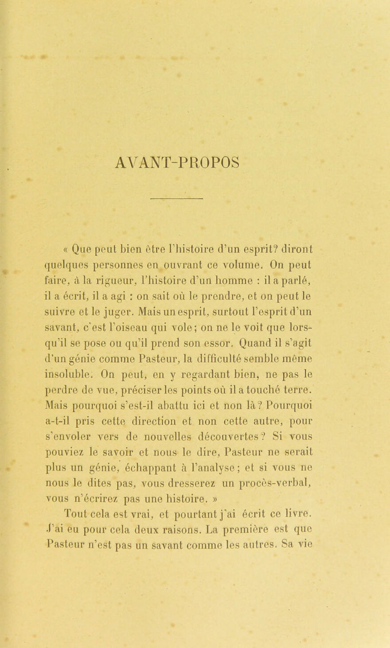 AVANT-PROPOS « Que peut bien etre I’liistoire (I’mi esprit? diront quelques personnes en oiivrant ce volume. On peut faire, a la rigueur, I’liistoire d’un homme : ilaparle, il a ecrit, il a agi : on salt on le prendre, et on peut le suivre et le juger. Mais unesprit, surtout Fespritd’un savant, c'est Foiseau qui vole; on ne le voit que lors- qu’il se pose ou qu’il prend son essor. Quand il s’agit d’un genie comme Pasteur, la difficulte semble meme insoluble. On peut, en y regardant bien, ne pas le perdre de vue, preciser les points ou il a touche terre. Mais pourquoi s’est-il abattu ici et non la? Pourquoi a-t-il pris cette direction et non cette autre, pour s’envoler vers de nouvelles decouvertes? Si vous pouviez le savoir et nous le dire, Pasteur ne serait plus un genie, echappant a Fanalyse; et si vous ne nous le dites pas, vous dresserez un proces-verbal, vous n’ecrirez pas une histoire. » Tout cela est vrai, et pourtant j'ai 6crit ce livre. Pai eu pour cela deux raisons. La premiere est que Pasteur n’est pas un savant comme les autres. Sa vie