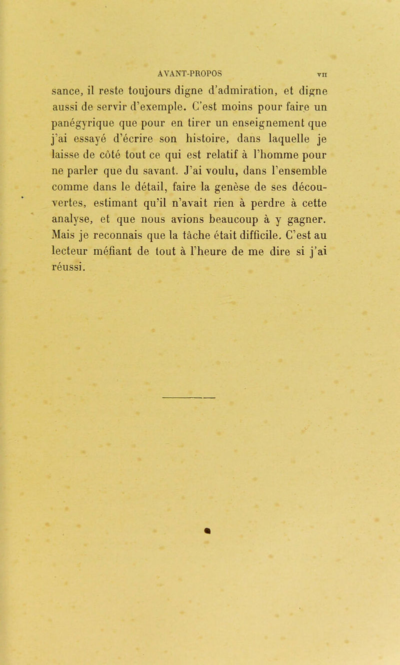 sance, il reste toujours digne d’admiration, et digne aussi de servir d’exemple. C’est moins pour faire un panegyrique que pour en tirer un enseignement que j’ai essaye d’ecrire son histoire, dans laquelle je laisse de cote tout ce qui est relatif a riiomme pour ne parler que du savant. J’ai voulu, dans I’ensemble comme dans le detail, faire la genese de ses decou- vertes, estimant qu’il n’avait rien a perdre a cette analyse, et que nous avions beaucoup a y gagner. Mais je reconnais que la tache etait difficile. C’est au lecteur mefiant de tout a I’heure de me dire si j’ai reussi.