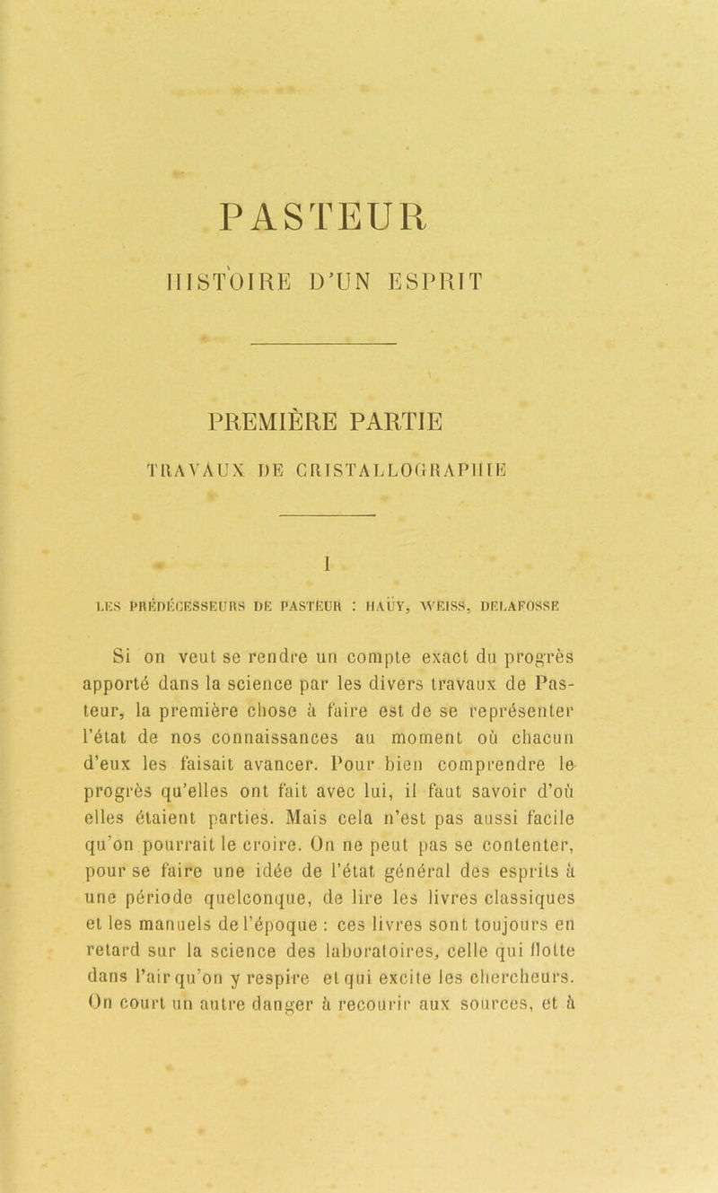 PASTEUR iiist'oire D’UN esprit PREMIERE PARTIE TllAYAUX I)E GRISTALLOGRAPIIIE I LKS PnKDKCESSEURS DE PASTEUR : HAUY, WEISS, DEEAFOSSE Si on vent se rendre un comple exact du progres apportd dans la science par les divers travaux de Pas- teur, la premiere chose a faire est de se reprdsenter I’dlal de nos connaissances au moment ou chacun d’eux les faisait avancer. Pour bien comprendre le progres qu’elles ont fait avec lui, il faut savoir d’oii dies dtaient parties. Mais cela n’est pas aussi facile qu’on pourrait le croire. On ne peut pas se contenter, pour se faire une id6e de l’6tal gend'al des esprits k une p^riode quelconque, de lire les livres classiques et les manuels deTbpoque : ces livres sont toujours en retard sur la science des laboratoires, celle qui llotte dans Pair qu’on y respire etqui excite les clierclieurs. On court un autre danger ti recoui’ir aux sources, et k