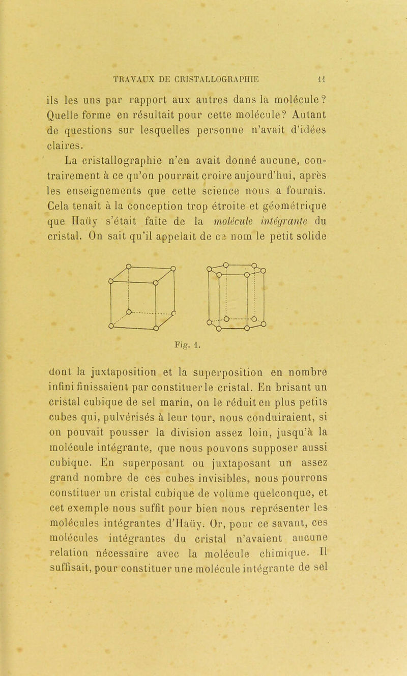 ils les uns par rapport aux autres dans la molecule? Quelle forme en r6sultait pour cette moldcule? Autant de questions sur lesquelles personne n’avait d’idees claires. La cristallograpliie n’en avait donnd aucune, con- trairement a ce qu’on pourrait croire aujourd’hui, apres les enseignements que cette science nous a fournis. Cela tenait a la conception trop etroile et geometrique que Haiiy s’etait faite de la molecule integrante du cristal. On salt qu’il appelait de ce nom le petit solide dont la juxtaposition et la superposition en nombre infini finissaient par constituerle cristal. En brisant un cristal cubique de sel marin, on le r^duiten plus petits on pouvait pousser la division assez loin, jusqu’a la molecule intdgrante, que nous pouvons supposed* aussi cubique. En superposant ou juxtaposant un assez grand nombre de ces cubes invisibles, nous pourrons constituer un cristal cubique de volume quelconque, et cet exemple nous suffit pour bien nous representer les molecules intdgrantes d’llaiiy. Or, pour ce savant, ces molecules integrantes du cristal n’avaient aucune relation ni^messaire avec la molecule chimique. II suffisait, pour constituer une molecule integrante de sel Fig. 1.
