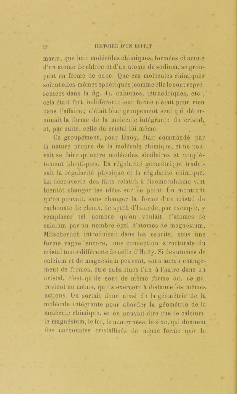 marin, que huit molecules chimiques, forraees cliacune d’un atome de chlore et d’un atome de sodium, se grou- pent en forme de cube. Que ces molecules chimiques soient elles-memes spheriques (comme elle le sont repre- sentees dans la fig. 1), cubiques, tetraedriques, etc.,' cela etait fort indillerent; leiir forme n’etait pour rien dans I’airaire; c’elait leur groupement seul qui d6ter- minait la forme de la molecule integrante du cristal, et, par suite, celle du cristal lui-m6me. Ge groupement, pour llaiiy, 6tait command^ par la nature propre de la mol(5cule chimic|ne, et ne pou- vait se faire qu’entre molt^cules sitnilaires et complfe- tement identiques. La regnlarite geom^lrique tradui- sait la regnlarite pliysiciue et la regnlarite chimiqne. La d^couvertc des fails relalifs a I'isomorpliisme vint bientot changer les idees snr ce point. En montrant qu’on pouvait, sans changer la forme d’nn cristal de carbonate de clianx, de spath d’lslande, par exemple, y remplacer tel nombre qn’on voulait d’atomes de calcinm par nn nombre egal d’atomes de magnesium, Mitscherlich introduisait dans les esprils, sous une forme vague encore, une conception slructurale du cristal loute dilferenle de celle d’llaiiy. Si des atomes de calcium et de magnesium peuvent, sans aucun change- ment de formes, etre substilues I'un a I’autre dans un cristal, c’est qu’ils sont de meme forme on, ce qui revient au meme, qu’ils exercent a distance les memes actions. On sortail done ainsi de la geometrie de la molecule integrante pour aborder la g^om^lrie de la molecule chimiqne, et on pouvait dire que le calcium, le magnesium, le fer, le manganese, le zinc, qui donnent des carbonates cristallises de meme forme que le