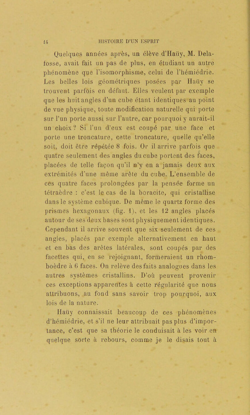 Quelques annees apr^s, un el6ve d’Haiiy, M. Dela- fosse, avail fait un pas de plus, en 6tudiant un autre phenomene que I’isomorphisme, celui de I’liemiedrie. Les belles lois geometriques posees par Ilaiiy se trouvent parfois en defaut. Elies veulenl par exemple que les liuit angles d’un cube etant identiques au point de vue physique, toute modification naturelle qui porte sur I’un porte aussi sur I’autre, car pourquoiy aurait-il un clioix? Si I’un d’eux est coup6 par une face et porte une troncature, cette troncature, quelle qu’elle soit, doit 6tre repetee 8 fois. Or il arrive parfois que quatre seulement des angles ducube portent des faces, plac^es de telle fa^on qu’il n’y en a jamais deux aux extr^mites d’une meme ar6te du cube. L’ensemble de ces quatre faces prolong^es par la pensee forme un tetraedre : c’est le cas de la boracite, qui cristallise dansle systeme cubique. De m6me le quartz forme des prismes hexagonaux (fig. 1), et les 12 angles places autour de ses deux bases sont physiquement identiques. Cependant il arrive souvent que six seulement de ces angles, places par exemple alternativement en haul et en has des aretes laterales, sont coupes par des facettes qui, en se rejoignant, formeraient un rhom- boedre a 6 faces. On releve des fails analogues dans les autres systemes cristallins. D’oii peuvent provenir ces exceptions apparentes ^ cette r6gularit6 que nous attribuons, au fond sans savoir trop pourquoi, aux lois de la nature. Haiiy connaissait beaucoup de ces phenomenes d’lieraiedrie, et s’il ne leur attribuait pas plus d’impor- tance, c’est que sa th^orie le conduisait a les voir en quelque sorte a rebours, comme je le disais tout ii