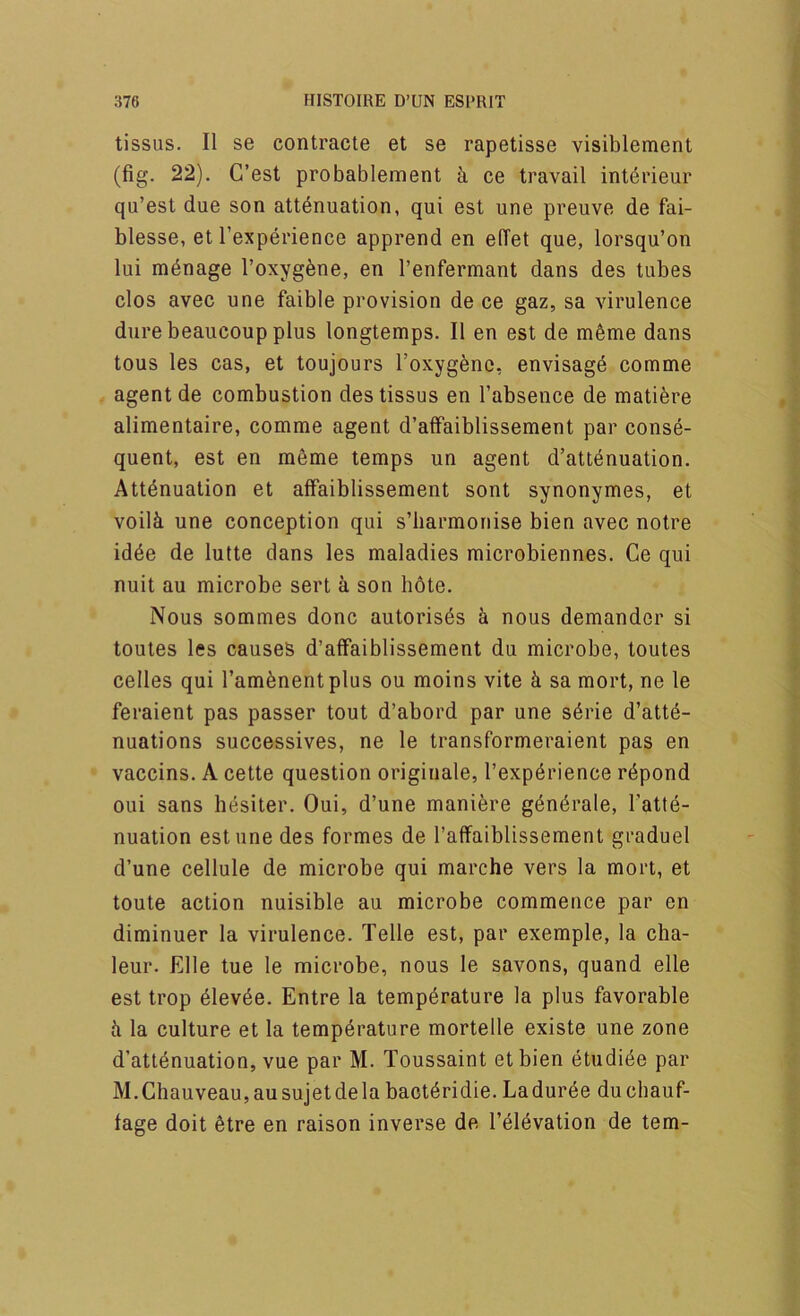 tissus. II se contracte et se rapetisse visiblement (fig. 22). C’est probablement k ce travail int^rieur qu’est due son attenuation, qui est une preuve de fai- blesse, et Texperience apprend en elTet que, lorsqu’on lui mdnage I’oxygene, en I’enfermant dans des tubes clos avec une faible provision de ce gaz, sa virulence dure beaucoup plus longtemps. II en est de m6me dans tons les cas, et toujours Toxygenc, envisage comme agent de combustion des tissus en I’absence de matiere alimentaire, comme agent d’alfaiblissement par conse- quent, est en m6me temps un agent d’attenuation. Attenuation et affaiblissement sont synonymes, et voilk une conception qui s’liarmonise bien avec notre idde de lutte dans les maladies microbiennes. Ce qui nuit au microbe sert a son bote. Nous sommes done autorisds ^ nous demander si toutes les causes d’affaiblissement du microbe, toutes celles qui I’amenentplus ou moins vite k sa mort, ne le feraient pas passer tout d’abord par une s6rie d’atte- nuations successives, ne le transformeraient pas en vaccins. A cette question originale, I’experience r6pond oui sans hesiter. Oui, d’une maniere g^nerale, I’atte- nuation est une des formes de I’affaiblissement graduel d’une cellule de microbe qui marche vers la mort, et toute action nuisible au microbe commence par en diminuer la virulence. Telle est, par exemple, la cha- leur. Elle tue le microbe, nous le savons, quand elle est trop dlev6e. Entre la temperature la plus favorable ii la culture et la temperature mortelle existe une zone d’atienuation, vue par M. Toussaint etbien etudiee par M.Chauveau,ausujetdela bacteridie. Ladurde duebauf- fage doit etre en raison inverse de I’eievation de tern-