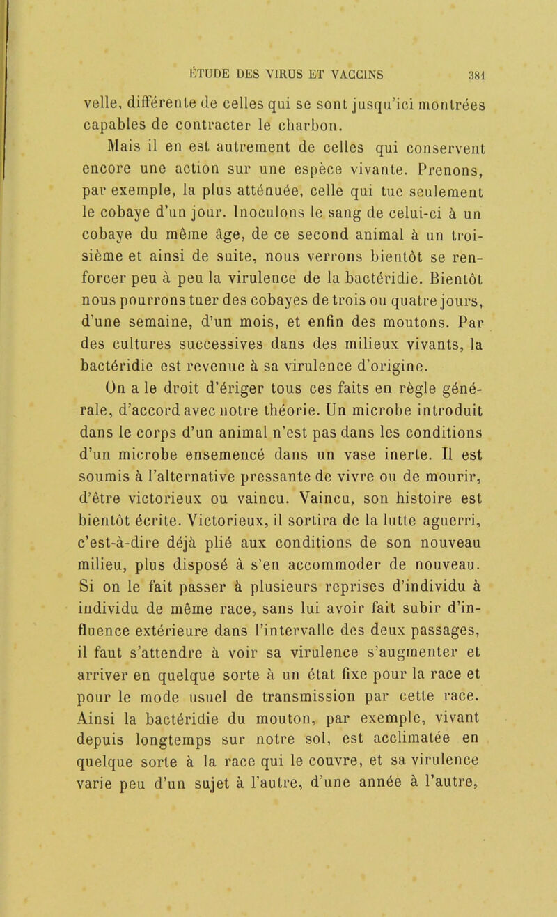 velle, difterente de celles qui se sont jusqu’ici nionlr6es capables de contracter le charbon. Mais il eii est aulrement de celles qui conservent encore une action sur une espece vivante. Prenons, par exemple, la plus attenu^e, celle qui tue seulement le cobaye d’un jour. Inoculons le sang de celui-ci k un cobaye du meme age, de ce second animal a un troi- sieme et ainsi de suite, nous verrons bientdt se ren- forcer peu a peu la virulence de la bacteridie. Bientot nous pourrons tuer des cobayes de trois ou quatre jours, d’une semaine, d’un mois, et enfin des moutons. Par des cultures successives dans des milieux vivants, la bacteridie est revenue k sa virulence d’origine. On a le droit d’eriger tons ces faits en regie gdne- rale, d’accordavec notre theorie. Un microbe introduit dans le corps d’un animal n’est pas dans les conditions d’un microbe ensemence dans un vase inerte. II est soumis k I’alternative pressante de vivre ou de mourir, d’etre victorieux ou vaincu. Vaincu, son histoire est bientot 6crite. Victorieux, il sortira de la lutte aguerri, c’est-a-dire dejk plid aux conditions de son nouveau milieu, plus disposd a s’en accommoder de nouveau. Si on le fait passer k plusieurs reprises d’individu k individu de meme race, sans lui avoir fait subir d’in- fluence exterieure dans I’intervalle des deux passages, il faut s’attendre k voir sa virulence s’augmenter et arriver en quelque sorte a un dtat fixe pour la race et pour le mode usuel de transmission par cette race. Ainsi la bacteridie du mouton, par exemple, vivant depuis longtemps sur notre sol, est accliraatee en quelque sorte k la race qui le couvre, et sa virulence varie peu d’un sujet k I’autre, d’une ann^e a I’autre,