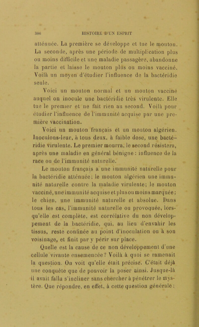 att^nuee. La premifere se developpe et tue le mouton. La seconde, apres une periode de mulliplication plus ou moins difficile et une maladie passagfere, abandonne la parlie et laisse le mouton plus ou moins vaccine. Voil^ un moyen d’dtudier I’influence de la bactdridie seule. Void un mouton normal et un mouton vaccind auquel on inocule une bacteridie tres virulente. Elle tue le premier et ne fait rien au second. Voibi pour etudier I’influence de I’inimunite acquise par une pre- miere vaccination. Voici un mouton frangais et un mouton algdrien. Inoculons-leur, a tons deux, a faible dose, une bacte- ridie virulente. Le premier mourra, le second resistera, apres une maladie en gdndral benigne: influence de la race ou de rimmunitd naturelle. Le mouton francais a une immunite naturelle pour la bacteridie atlenuee; le mouton algerien une immu- nite naturelle centre la maladie virulente; le mouton vaccine, une immunite acquise et plusou moins marqude; le chien, une immunite naturelle et absolue. Dans tous les cas, rimmunite naturelle ou provoqude, lors- qu’elle est complete, est correlative du non ddvelop- pement de la bacteridie, qui, au lieu d’envahir les tissus, reste confinde au point d’iiioculation ou a son voisinage, et finit par y pdrir sur place. Quelle est la cause de ce non developpement d’une cellule vivante ensemencee? Voila a quoi se ramenait la question. On voit qu’elle diait precise. C’dtait deja une conqudte que de pouvoir la poser ainsi. Jusque-ia il avail fallu s’incliner sans chercber a penetrer le mys- tere. Que rdpondre, en effet, a cette question gdnerale: