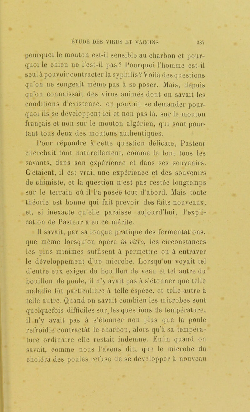 poui’quoi le moiiton est-il sensible au charbon et pour- quoi le chieii ne I’esl-il pas ? Pourquoi riiomine est-il seul apouvoircoiUracter la syphilis? Voilii des questions qu’on ne songeait m6me pas a se poser. Mais, depuis qu’on connaissait des virus animus dont on savait les conditions d’existence, on pouvait se demander pour- quoi ils se developpent ici et non pas la, sur le mouton frangais et non sur le mouton algdrien, qui sont pour- tant tous deux des moutons authentiques. Pour repondre a celte question delicate, Pasteur clierchait tout naturellement, comme le font tous les savants, dans son experience et dans ses souvenirs. C’dtaient, il est vrai, une experience et des souvenirs de cliimiste, et la question n’est pas restee longtemps sur le terrain ou il I’a posee tout d’abord. Mais toute thdorie est bonne qui fait prevoir des fails nouveaux, et, si inexacte qu’elle paraisse aujourd’hui, I’expli- cation de Pasteur a eu ce merite. 11 savait, par sa longue pratique des fermentations, que meme lorsqu’on opere in vitro, les circonstances les plus minimes suffisent a permettre ou a entraver le developpement d’un microbe. Loi’squ’on voyait tel d’entre eux exiger du bouillon de veau et tel autre du bouillon de poule, il n’y avait pas a s’etonner que telle maladie fiit particuliere a telle espece. et telle autre a telle autre. Quand on savait combien les microbes sont quelquefois difficiles smiles questions de temperature, il n’y avait pas a s’etonner non plus que la poule refroidie contractdt le charbon, alors qu’a sa tempera- ture ordinaire elle restait indemne. Enlin quand on savait, comme nous I’avons dit, que le microbe du cholera des poules refuse de se developper a nouveau