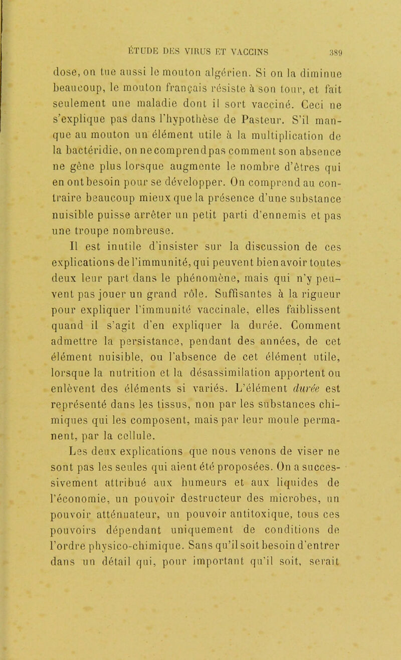 dose, on tne aiissi le mouton alg^rien. Si on la diminue beaueoup, le mouton franpais resisle h son tour, et fait seulement une nialadie dont il sort vaccine. Geci ne s’explique pas dans Tliypothese de Pasteur. S’il man- que au mouton un element utile a la multiplication de la bacteridie, on necomprendpas comment son absence ne gene plus lorsque augmente le nombre d’6tres qui en ontbesoin pour se developper. On comprendau con- traire beaueoup mieuxquela presence d’une substance nuisible puisse arreter un petit parti d’ennemis et pas une troupe nombreuse. II est inutile d’insister sur la discussion de ces explications de I’immunitd, qui peuvent bien avoir toutes deux leur part dans le ph^nomfene, mais qui n’y peu- vent pas jouer un grand role. Suffisantes a la rigueur pour expliquer I’immunitd vaccinale, elles faiblissent quand il s’agit d’en expliquer la duree. Comment admettre la persistance, pendant des annees, de cet ^Idment nuisible, ou I’absence de cet element utile, lorsque la nutrition et la d^sassimilation apportent ou enlevent des elements si varies. L’element cha'e'e est reprdsentd dans les tissus, non par les substances chi- miqnes qui les composent, mais par leur moule perma- nent, par la cellule. Les deux explications que nous venons de viser ne sont pas les seules qui aient 6te proposees. On a succes- sivement attribu^ aux bumeurs et aux liquides de I’economie, un pouvoir destructeur des microbes, un pouvoir attdnuateur, un pouvoir antitoxique, tous ces pouvoirs dependant uniquement de conditions de I’ordre physico-chimique. Sans qu’ilsoitbesoind’entrer dans un detail qni, pour important qu’il soit, serait