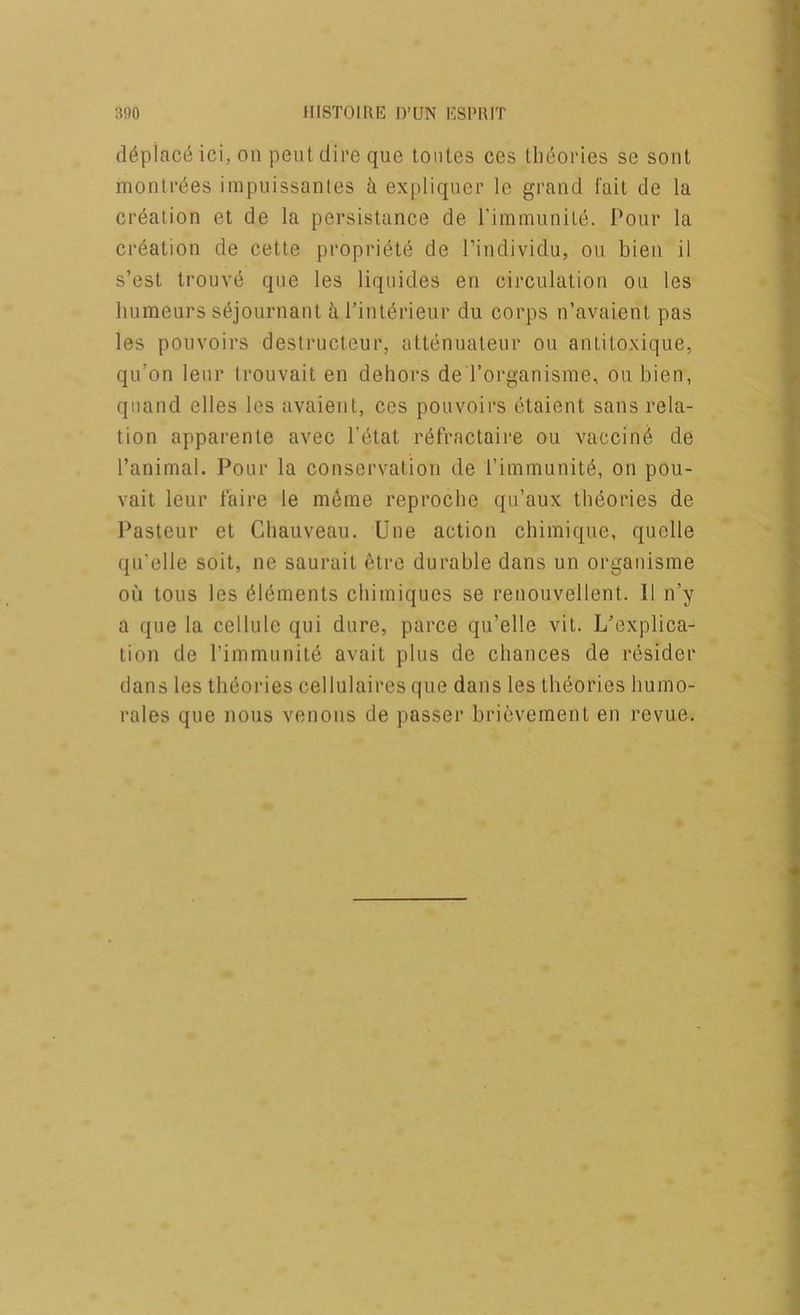 d6piac6 ici, on pent dire que tonles ces theories se sent monlrf^es impiiissanles ii expliquer le grand fait de la creation et de la persistance de riminunite. Pour la creation de cette propri^te de I’individu, on bien il s’est trouvd que les liquides en circulation ou les humeurs s^journant a l’int(^rieur du corps n’avaient pas les pouvoirs destrucleur, attenuateur ou antitoxique, qu’on leur Irouvait en dehors de I’organisme, ou bien, qiiand elles les avaient, ces pouvoirs etaient sans rela- tion apparente avec I’etat r^fractaire ou vaccine de I’animal. Pour la conservation de riinmunit6, on pou- vait leur faire le m^ine reproche qu’aux theories de l^asteur et Chauveau. Une action chimique, quelle qu’elle soit, ne sauruit etre durable dans un organisme ou tons les 616ments cbiiniques se renoiivellent. II n’y a que la cellule qui dure, parce qu’elle vit. L’explica- tion de I’immunite avait plus de chances de rdsider dans les theories cellulaires que dans les theories bumo- rales que nous venous de passer brievement en revue.