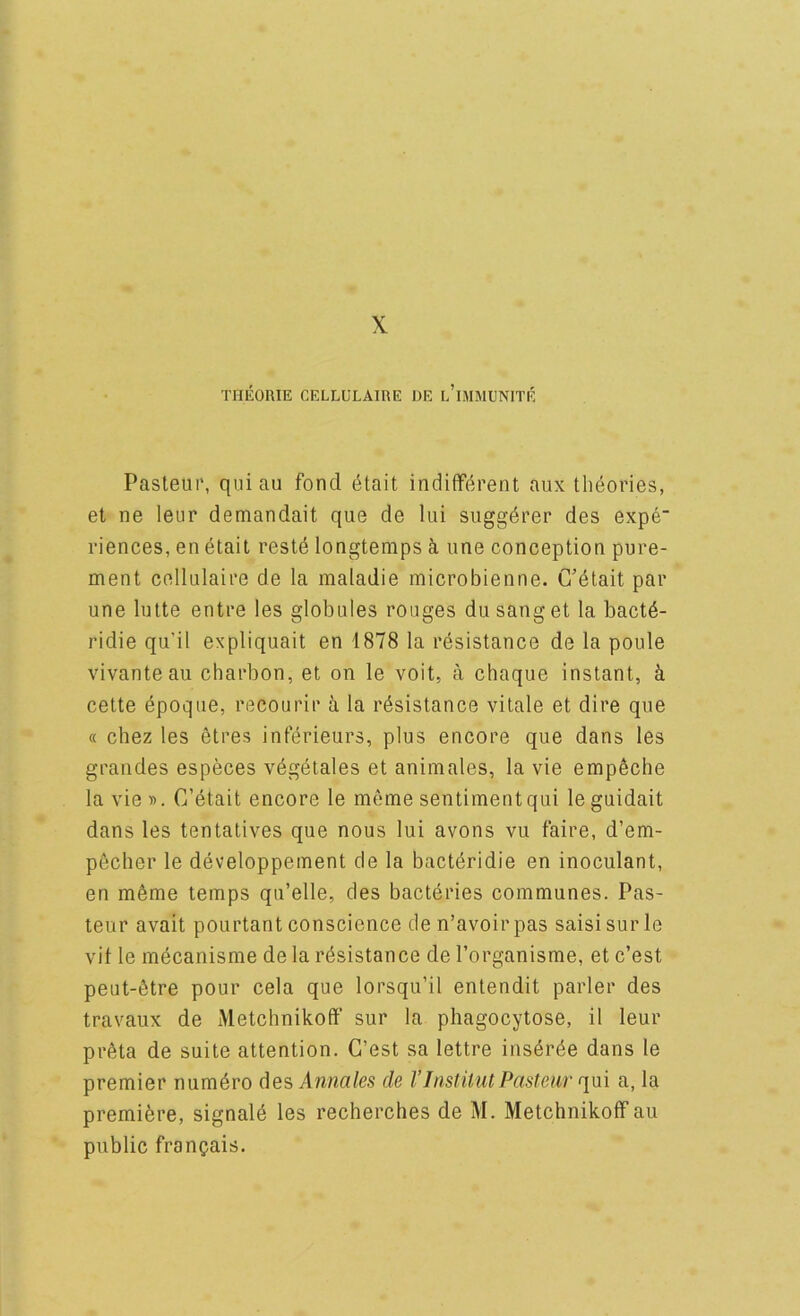 X THEORIE CELLULAIRE i)E l’iMMENITE Pasteur, qui au fond (^tait indifferent aux theories, et ne leur demandait que de lui suggdrer des expe riences, en etait restd longtemps une conception pure- ment cellulaire de la maladie microbienne. C’etait par une lutte entre les globules rouges dusanget la bact6- ridie qu’il expliquait en 1878 la resistance de la poule vivante au charbon, et on le voit, a chaque instant, ^ cette dpoque, recourir h la resistance vitale et dire que (( chez les etres inferieurs, plus encore que dans les grandes especes vdgetales et animales, la vie empeche la vie». C’etait encore le meme sentiment qui leguidait dans les tentatives que nous lui avons vu faire, d’em- p6cher le developpement cle la bactdridie en inoculant, en m^me temps qu’elle, des bacteries communes. Pas- teur avait pourtant conscience den’avoirpas saisisurle vit le mdcanisme de la resistance de I’organisme, et c’est peut-6tre pour cela que lorsqu’il entendit parler des travaux de Metchnikoff sur la phagocytose, il leur preta de suite attention. G’est sa lettre insdree dans le premier numdro desAnnales de VInstitut Pasteur r\\x\ a, la premibre, signald les recherches de M. Metchnikoff au public franqais.