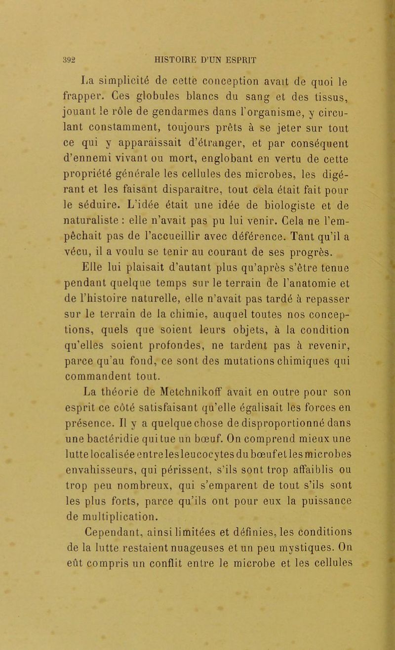 La simplicity de cette conception avait de quoi le frappev. Ges globules blancs du sang et des tissus, jouant le role de gendarmes dans I’organisme, y circu- lant constamment, toujours pr6ts a se jeter sur tout ce qui y apparaissait d’ytranger, et par consequent d’ennemi vivant ou mort, englobanl en vertu de cette propriety generate les cellules des microbes, les dige- rant et les faisant disparaitre, tout cela etait fait pour le seduire. L’idee etait une idee de biologiste et de naturaliste: elle n’avait pas pu lui venir. Cela ne I’em- pechait pas de I’accueillir avec deference. Tant qu’il a vecu, il a voulu se tenir an courant de ses progres. Elle lui plaisait d’autant plus qu’apres s’etre tenue pendant quelque temps sur le terrain de I’anatomie et de riiistoire naturelle, elle n’avait pas tarde h repasser sur le terrain de la chimie, auquel toutes nos concep- tions, quels que soient leurs objets, i la condition qu’elles soient profondes, ne tardent pas k revenir, parce qu’au fond, ce sont des mutations cliimiques qui commandent tout. La theorie de Metchnikoff avait en outre pour son esprit ce cote satisfaisant qu’elle egalisait les forces en presence. II y a quelque chose de disproportionne dans une bacteridie quitue un boeuf. On comprend mieux une lutte localiseeentre les leucocytesduboeufet les microbes envahisseurs, qui perissent, s’ils sont trop atfaiblis ou trop peu nombreux, qui s’emparent de tout s’ils sont les plus forts, parce qu’ils ont pour eux la puissance de multiplication. Cependant, ainsi limitees et definies,les conditions de la lutte restaient nuageuses et un peu mystiques. On eut compris un conflit entre le microbe et les cellules